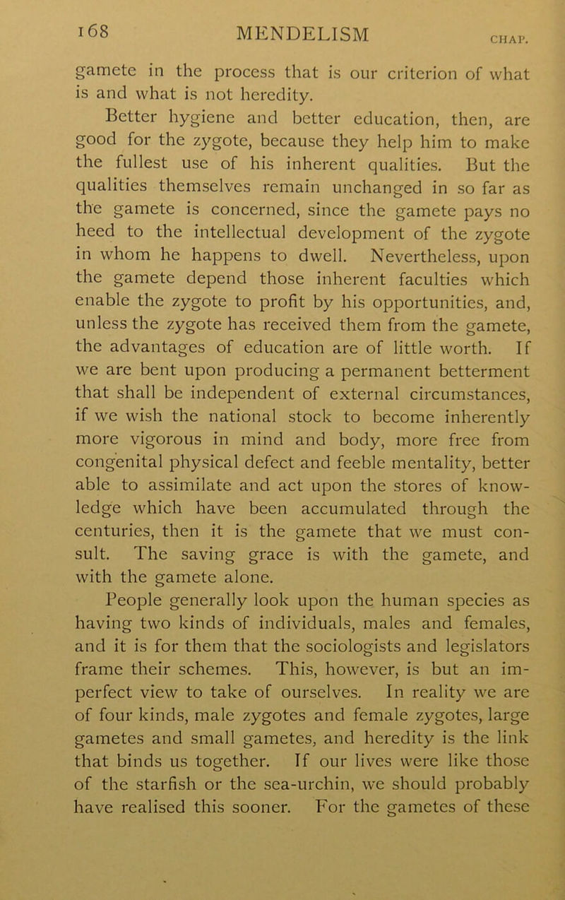 CHAP. gamete in the process that is our criterion of what is and what is not heredity. Better hygiene and better education, then, are good for the zygote, because they help him to make the fullest use of his inherent qualities. But the qualities themselves remain unchanged in so far as the gamete is concerned, since the gamete pays no heed to the intellectual development of the zygote in whom he happens to dwell. Nevertheless, upon the gamete depend those inherent faculties which enable the zygote to profit by his opportunities, and, unless the zygote has received them from the gamete, the advantages of education are of little worth. If we are bent upon producing a permanent betterment that shall be independent of external circumstances, if we wish the national stock to become inherently more vigorous in mind and body, more free from congenital physical defect and feeble mentality, better able to assimilate and act upon the stores of know- ledge which have been accumulated through the centuries, then it is the gamete that we must con- sult. The saving grace is with the gamete, and with the gamete alone. People generally look upon the human species as having two kinds of individuals, males and females, and it is for them that the sociologists and legislators frame their schemes. This, however, is but an im- perfect view to take of ourselves. In reality we are of four kinds, male zygotes and female zygotes, large gametes and small gametes, and heredity is the link that binds us together. If our lives were like those of the starfish or the sea-urchin, we should probably have realised this sooner. For the gametes of these