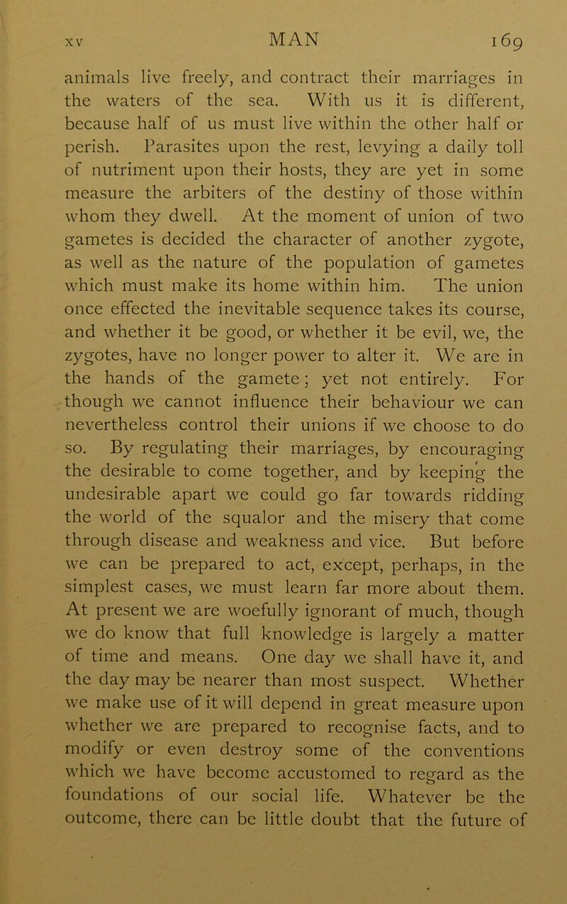 animals live freely, and contract their marriages in the waters of the sea. With us it is different, because half of us must live within the other half or perish. Parasites upon the rest, levying a daily toll of nutriment upon their hosts, they are yet in some measure the arbiters of the destiny of those within whom they dwell. At the moment of union of two gametes is decided the character of another zygote, as well as the nature of the population of gametes which must make its home within him. The union once effected the inevitable sequence takes its course, and whether it be good, or whether it be evil, we, the zygotes, have no longer power to alter it. We are in the hands of the gamete; yet not entirely. For though we cannot influence their behaviour we can nevertheless control their unions if we choose to do so. By regulating their marriages, by encouraging the desirable to come together, and by keeping the undesirable apart we could go far towards ridding the world of the squalor and the misery that come through disease and weakness and vice. But before we can be prepared to act, except, perhaps, in the simplest cases, we must learn far more about them. At present we are woefully ignorant of much, though we do know that full knowledge is largely a matter of time and means. One day we shall have it, and the day may be nearer than most suspect. Whether we make use of it will depend in great measure upon whether we are prepared to recognise facts, and to modify or even destroy some of the conventions which we have become accustomed to regard as the foundations of our social life. Whatever be the outcome, there can be little doubt that the future of