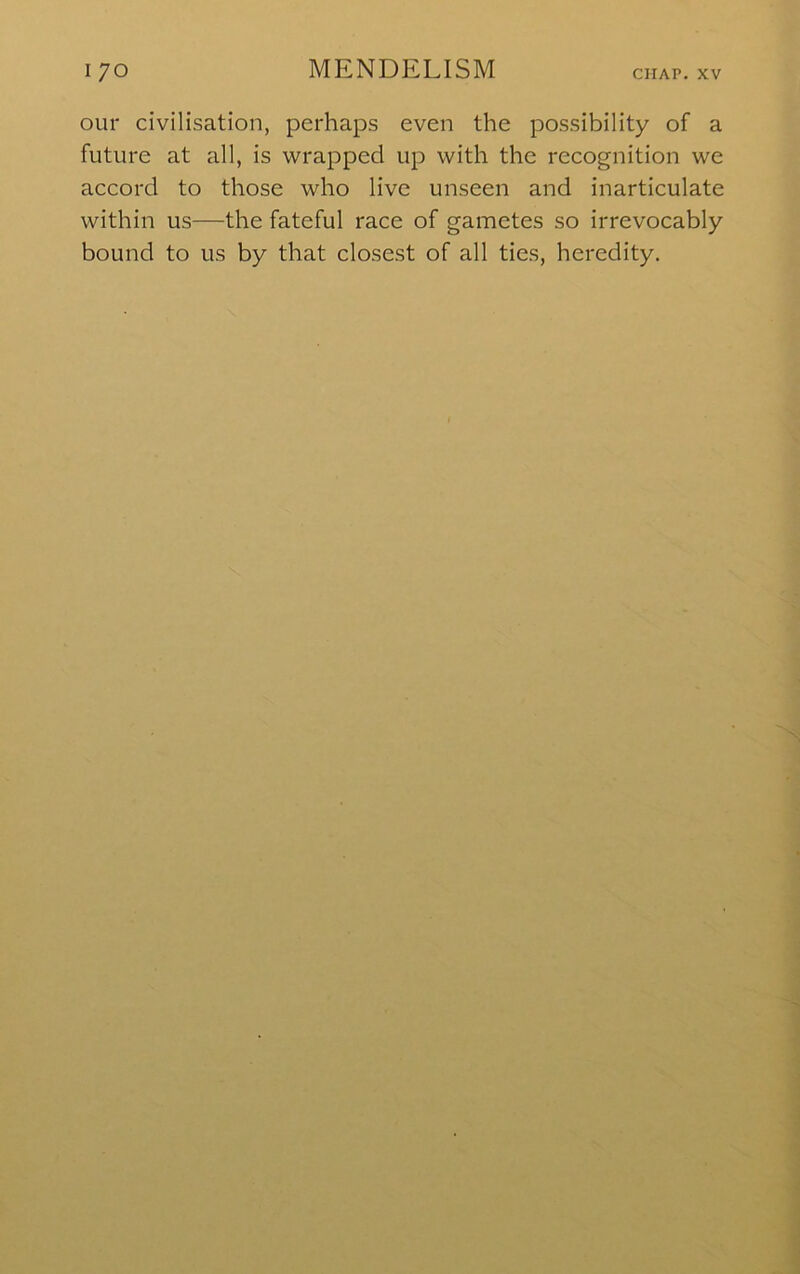 our civilisation, perhaps even the possibility of a future at all, is wrapped up with the recognition we accord to those who live unseen and inarticulate within us—the fateful race of gametes so irrevocably bound to us by that closest of all ties, heredity.