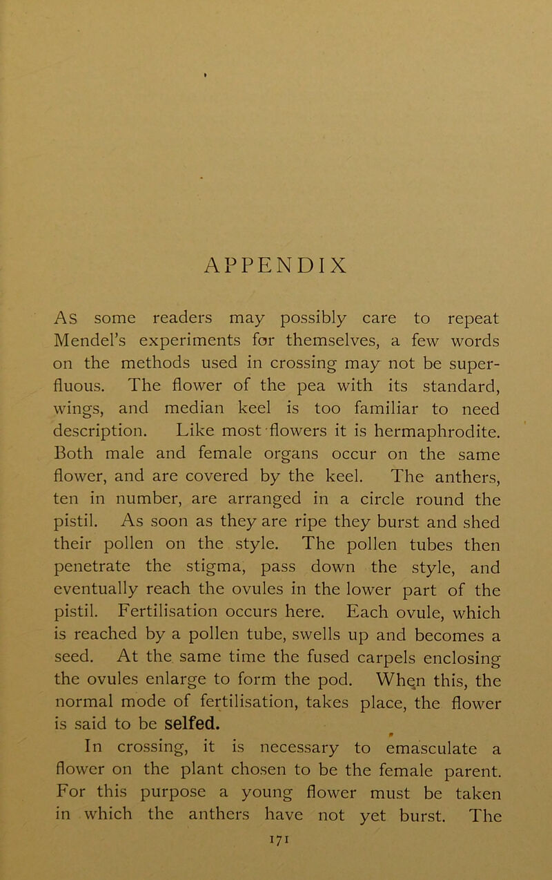 APPENDIX As some readers may possibly care to repeat Mendel’s experiments for themselves, a few words on the methods used in crossing may not be super- fluous. The flower of the pea with its standard, wings, and median keel is too familiar to need description. Like most flowers it is hermaphrodite. Both male and female organs occur on the same flower, and are covered by the keel. The anthers, ten in number, are arranged in a circle round the pistil. As soon as they are ripe they burst and shed their pollen on the style. The pollen tubes then penetrate the stigma, pass down the style, and eventually reach the ovules in the lower part of the pistil. Fertilisation occurs here. Each ovule, which is reached by a pollen tube, swells up and becomes a seed. At the same time the fused carpels enclosing the ovules enlarge to form the pod. Whqn this, the normal mode of fertilisation, takes place, the flower is said to be selfed. 0 In crossing, it is necessary to emasculate a flower on the plant chosen to be the female parent. For this purpose a young flower must be taken in which the anthers have not yet burst. The