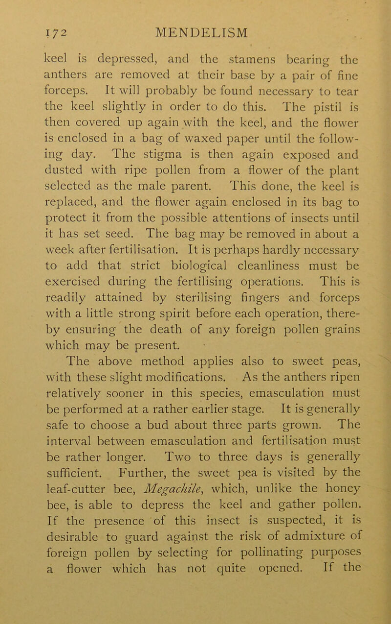 keel is depressed, and the stamens bearing the anthers are removed at their base by a pair of fine forceps. It will probably be found necessary to tear the keel slightly in order to do this. The pistil is then covered up again with the keel, and the flower is enclosed in a bag of waxed paper until the follow- ing day. The stigma is then again exposed and dusted with ripe pollen from a flower of the plant selected as the male parent. This done, the keel is replaced, and the flower again enclosed in its bag to protect it from the possible attentions of insects until it has set seed. The bag may be removed in about a week after fertilisation. It is perhaps hardly necessary to add that strict biological cleanliness must be exercised during the fertilising operations. This is readily attained by sterilising fingers and forceps with a little strong spirit before each operation, there- by ensuring the death of any foreign pollen grains which may be present. The above method applies also to sweet peas, with these slight modifications. As the anthers ripen relatively sooner in this species, emasculation must be performed at a rather earlier stage. It is generally safe to choose a bud about three parts grown. The interval between emasculation and fertilisation must be rather longer. Two to three days is generally sufficient. Further, the sweet pea is visited by the leaf-cutter bee. Megachile, which, unlike the honey bee, is able to depress the keel and gather pollen. If the presence of this insect is suspected, it is desirable to guard against the risk of admixture of foreign pollen by selecting for pollinating purposes a flower which has not quite opened. If the