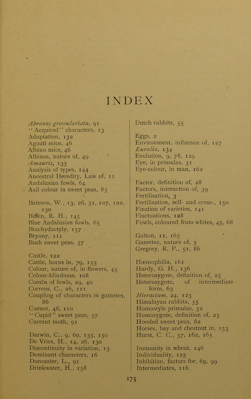 INDEX Abraxas grossulariaia, 91 “ Acquired ” characters, 13 Adaptation, 132 Agouti mice, 46 Albino mice, 46 Albinos, nature of, 49 Amauris, 133 Analysis of types, 144 Ancestral Heredity, Law of, 11 Andalusian fowls, 64 Axil colour in sweet peas, 85 Bateson, W., 13, 26, 51, 107, 122, 130 Biffen, R. H., 145 Blue Andalusian fowls, 65 Brachydactyly, 157 Bryony, in Bush sweet peas, 57 Castle, 122 Cattle, horns in, 79, 153 Colour, nature of, in flowers, 45 Colour-blindness, 108 Combs of fowls, 29, 40 Correns, C., 26, in Coupling of characters in gametes, 86 Cu^not, 46, no ‘ ‘ Cupid ” sweet peas, 57 Currant moth, 91 Darwin, C., 9, 60, 135, 150 DeVries, H., 14, 26, 130 Discontinuity in variation, 13 Dominant characters, 16 Doncaster, L., 91 Drinkwater, H., 158 Dutch rabbits, 55 Eggs, 2 Environment, influence of, 127 Euralia, 134 Evolution, 9, 78, 129 Eye, in primulas, 51 Eye-colour, in man, 162 Factor, definition of, 28 Factors, interaction of, 39 Fertilisation, 3 Fertilisation, self- and cross-, 150 Fixation of varieties, 141 Fluctuations, 128 Fowls, coloured from whites, 45, 68 Galton, II, 165 Gametes, nature of, 5 Gregory, R. P., 51, 86 Hsemophilia, 161 Hardy, G. H., 136 Heterozygote, definition of, 25 Heterozygote, of intermediate form, 63 Hieracium, 24, 123 Himalayan rabbits, 55 Homostyle primulas, 52 Homozygote, definition of, 25 Hooded sweet peas, 82 Horses, bay and chestnut in, 153 Hurst, C. C., 57, 162, 165 Immunity in wheat, 146 Individuality, 125 Inhibition, factors for, 69, 99 Intermediates, 116