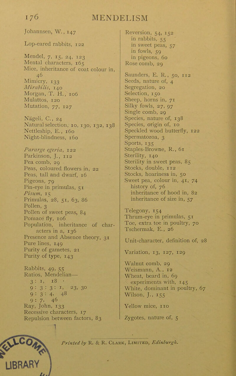 Johannsen, W., 147 Lop-cared rabbits, 122 Mendel, 7, 15, 24, 123 Mental characters, 165 Mice, inheritance of coat colour in, 46 Mimicry, 133 Mirahilis, 140 Morgan, T. H., 106 Mulattos, 120 Mutation, 77, 127 Nageli, C., 24 Natural selection, 10, 130, 132, 138 Nettleship, E., 160 Night-blindness, 160 Pararge egeria, 122 Parkinson, J., 112 Pea comb, 29 Peas, coloured flowers in, 22 Peas, tall and dwarf, 16 Pigeons, 79 Pin-eye in primulas, 51 Pisnm, 15 Primulas, 28, 51, 63, 86 Pollen, 3 Pollen of sweet peas, 84 Pomace fly, 106 Population, inheritance of char- acters in a, 136 Presence and Absence theory, 31 Pure lines, 149 Purity of gametes, 21 Purity of type, 143 Rabbits, 49, S5 Ratios, Mendelian— 3:1, 18 ■ 9 : 3 : 3 ; I, 23, 30 9:3:4. 48 9:7. 46 Ray, John, 133 Recessive characters, 17 Repulsion between factors, 83 1 Reversion, 54, 152 in rabbits, 55 in sweet peas, 57 in fowls, 59 in pigeons, 60 Rose comb, 29 Saunders, E. R., 50, 112 Seeds, nature of, 4 Segregation, 20 Selection, 150 Sheep, horns in, 71 Silky fowls, 27, 97 Single comb, 29 Species, nature of, 138 Species, origin of, 10 Speckled wood butterfly, 122 Spermatozoa, 3 Sports, 13s Staples-Browne, R., 61 Sterility, 140 Sterility in sweet peas, 85 Stocks, double, 112 Stocks, hoariness in, 50 Sweet pea, colour in, 41, 74 history of, 76 inheritance of hood in, 82 inheritance of size in, 57 Telegony, 154 Thrum-eye in primulas, 51 Toe, extra toe in poultry, 70 Tschermak, E., 26 Unit-character, definition of, 28 Variation, 13, 127, 129 Walnut comb, 29 Weismann, A., 12 Wheat, beard in, 69 experiments with, 145 White, dominant in poultry, 67 Wilson, J., 15s Yellow mice, no Zygotes, nature of, 5 Printed by R. & R. Clark, Limited, Edinburgh.