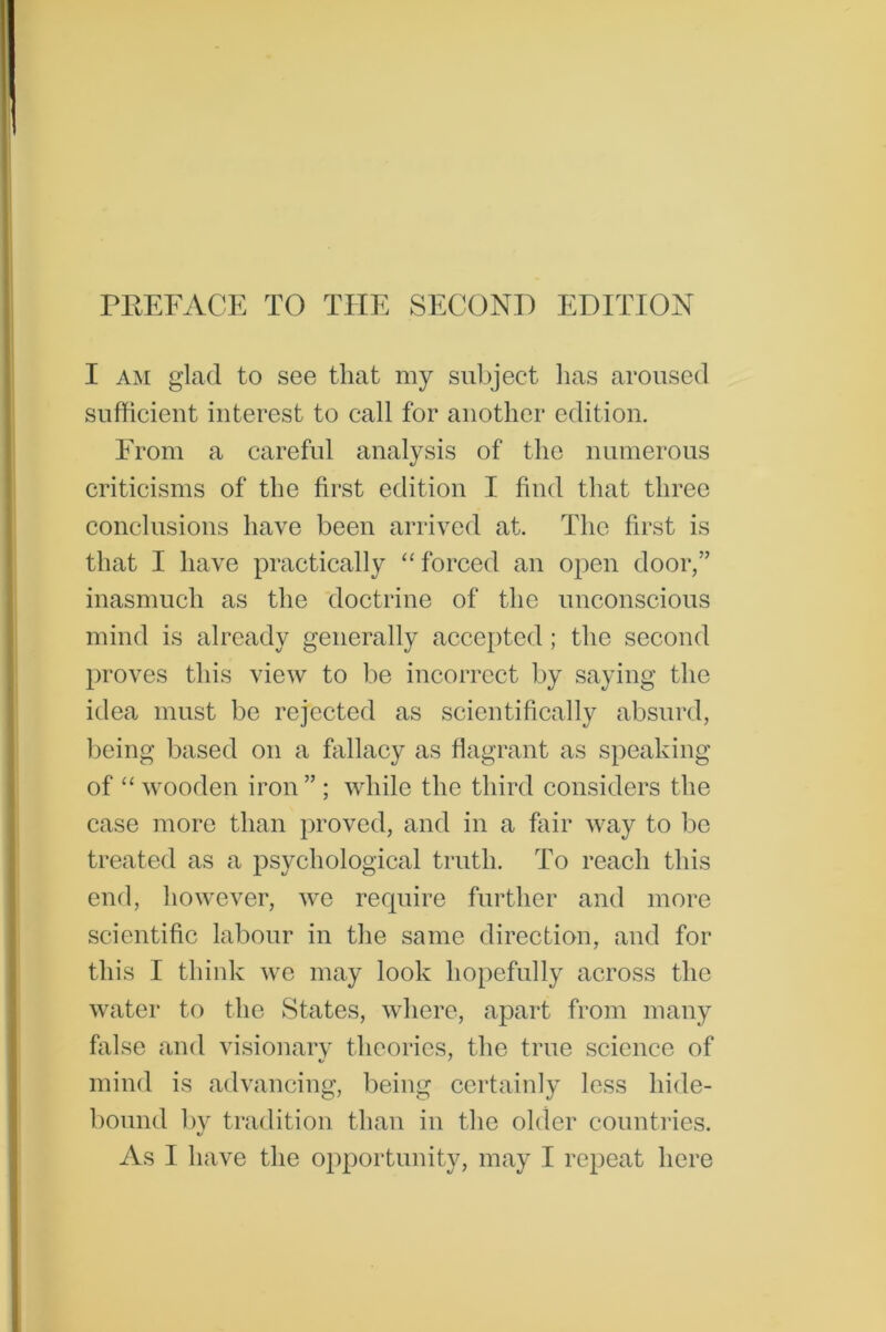 PREFACE TO THE SECOND EDITION I am glad to see that my subject lias aroused sufficient interest to call for another edition. From a careful analysis of the numerous criticisms of the first edition I find that three conclusions have been arrived at. The first is that I have practically “ forced an open door,” inasmuch as the doctrine of the unconscious mind is already generally accepted ; the second proves this view to be incorrect by saying the idea must be rejected as scientifically absurd, being based on a fallacy as flagrant as speaking of “ wooden iron” ; while the third considers the case more than proved, and in a fair way to be treated as a psychological truth. To reach this end, however, we require further and more scientific labour in the same direction, and for this I think we may look hopefully across the water to the States, where, apart from many false and visionary theories, the true science of mind is advancing, being certainly less hide- bound by tradition than in the older countries. As I have the opportunity, may I repeat here