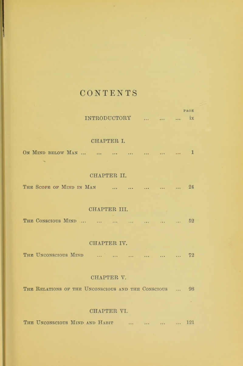 CONTENTS PAGE INTRODUCTORY ix CHAPTER I. On Mind below Man 1 CHAPTER II. The Scope of Mind in Man 24 CHAPTER III. The Conscious Mind 52 CHAPTER IY. The Unconscious Mind 72 CHAPTER V. The Relations of the Unconscious and the Conscious ... 98 CHAPTER VI. The Unconscious Mind and Habit ... 121