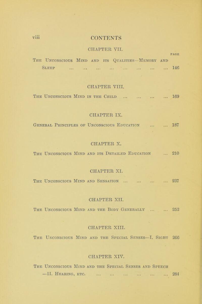 CHAPTER VII. The Unconscious Mind and its Quai.ities^Memory and Sleep CHAPTER VIII. The Unconscious Mind in the Child CHAPTER IX. General Principles op Unconscious Education CHAPTER X. The Unconscious Mind and its Detailed Education CHAPTER XI. The Unconscious Mind and Sensation CHAPTER XII. The Unconscious Mind and the Body Generally CHAPTER XIII. The Unconscious Mind and the Special Senses—I. Sight CHAPTER XIV. PAGE 14G 169 187 210 237 252 2GG The Unconscious Mind and the Special Senses and Speech —II. Hearing, etc. 281