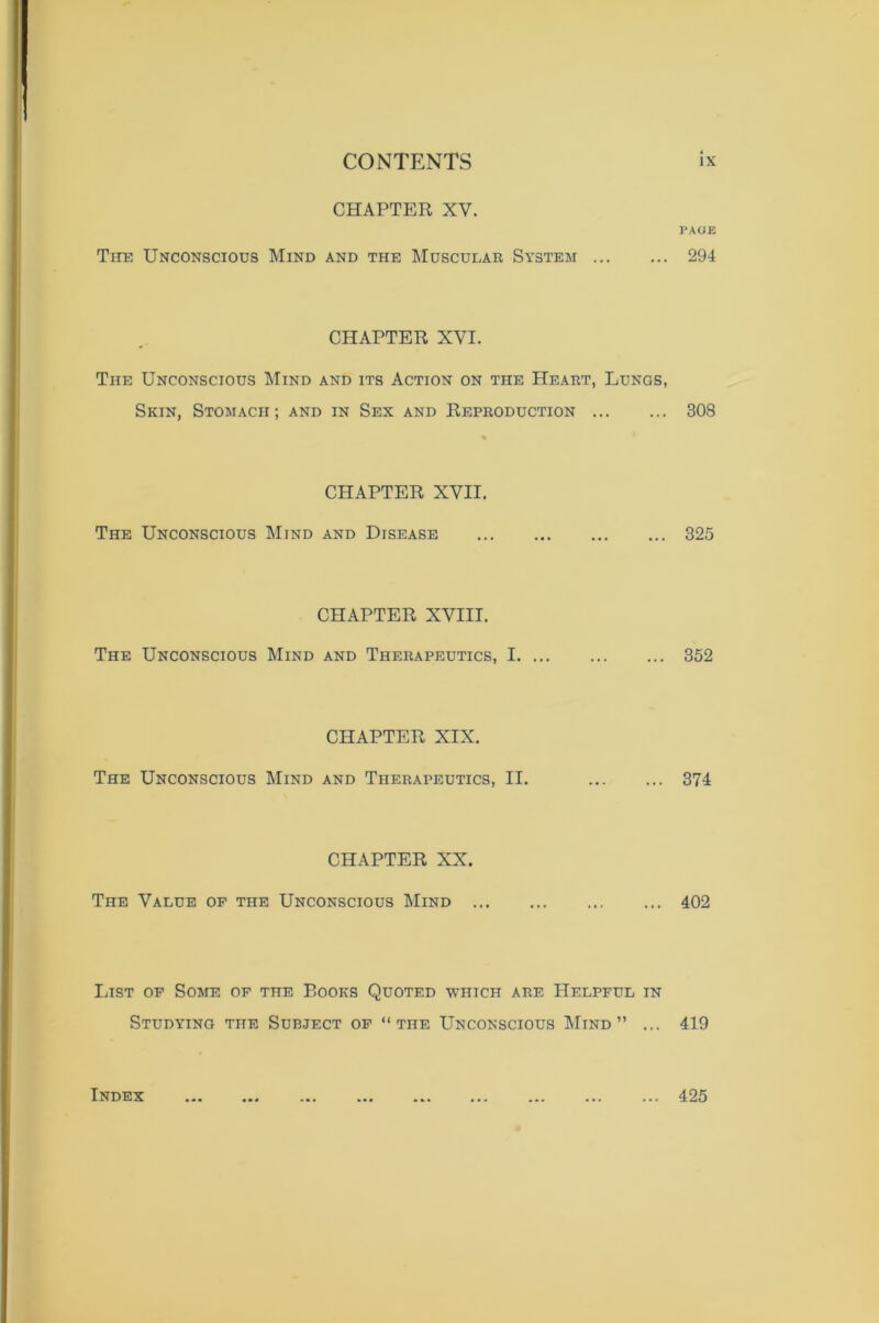 CHAPTER XV. The Unconscious Mind and the Muscular System ... CHAPTER XVI. The Unconscious Mind and its Action on the Heart, Lungs, Skin, Stomach ; and in Sex and Reproduction CHAPTER XVII. The Unconscious Mind and Disease CHAPTER XVIII. The Unconscious Mind and Therapeutics, I. ... CHAPTER XIX. The Unconscious Mind and Therapeutics, II. CHAPTER XX. The Value of the Unconscious Mind , List of Some of the P.ooks Quoted which are Helpful in Studying the Subject of “the Unconscious Mind” ... l’AOE 294 308 325 352 374 402 419 Index 425