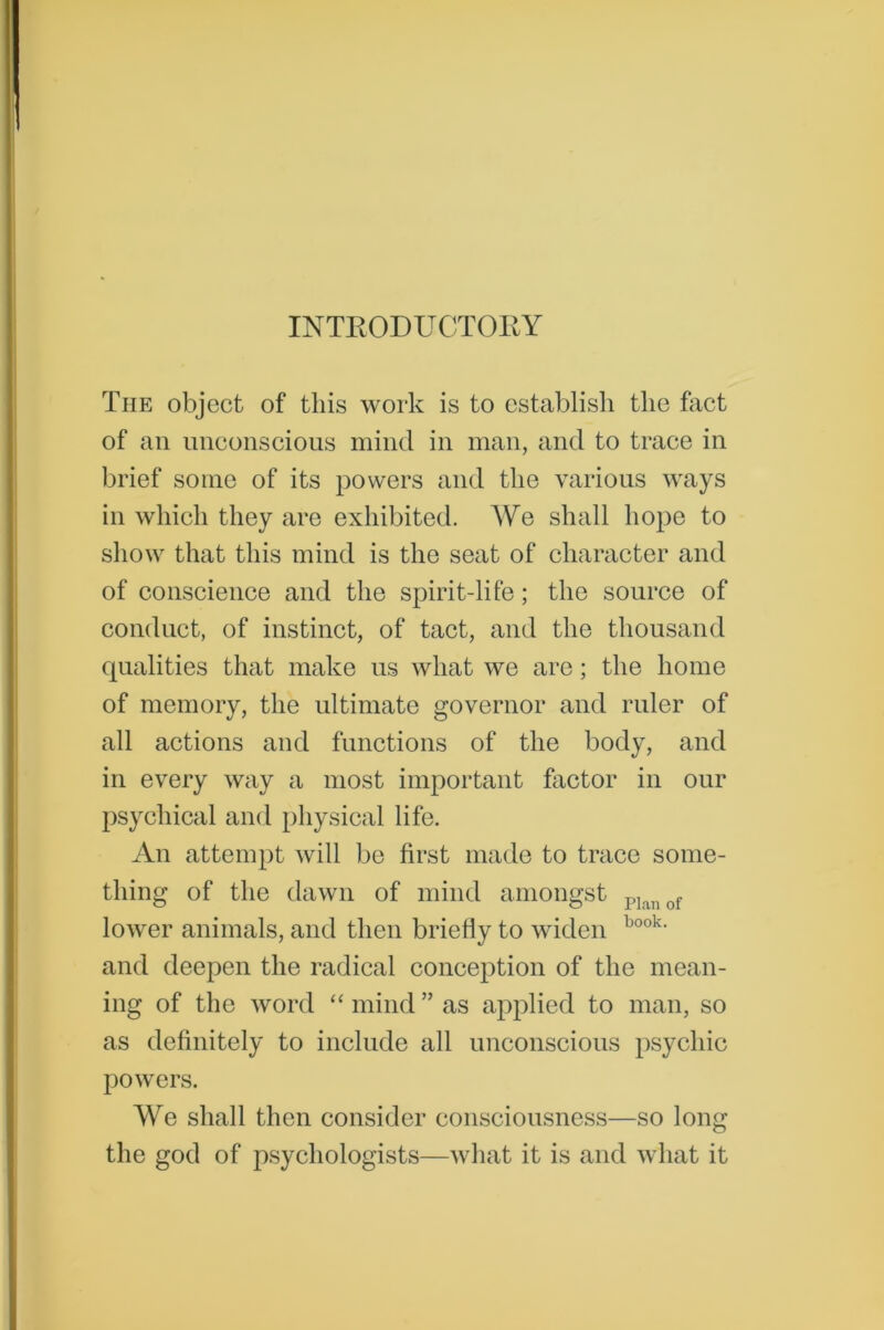 INTRODUCTORY The object of this work is to establish the fact of an unconscious mind in man, and to trace in brief some of its powers and the various ways in which they are exhibited. We shall hope to show that this mind is the seat of character and of conscience and the spirit-life; the source of conduct, of instinct, of tact, and the thousand qualities that make us what we are; the home of memory, the ultimate governor and ruler of all actions and functions of the body, and in every way a most important factor in our psychical and physical life. An attempt will be first made to trace some- thing of the dawn of mind amongst p]anof lower animals, and then briefly to widen book- and deepen the radical conception of the mean- ing of the word “ mind ” as applied to man, so as definitely to include all unconscious psychic powers. We shall then consider consciousness—so long the god of psychologists—what it is and what it