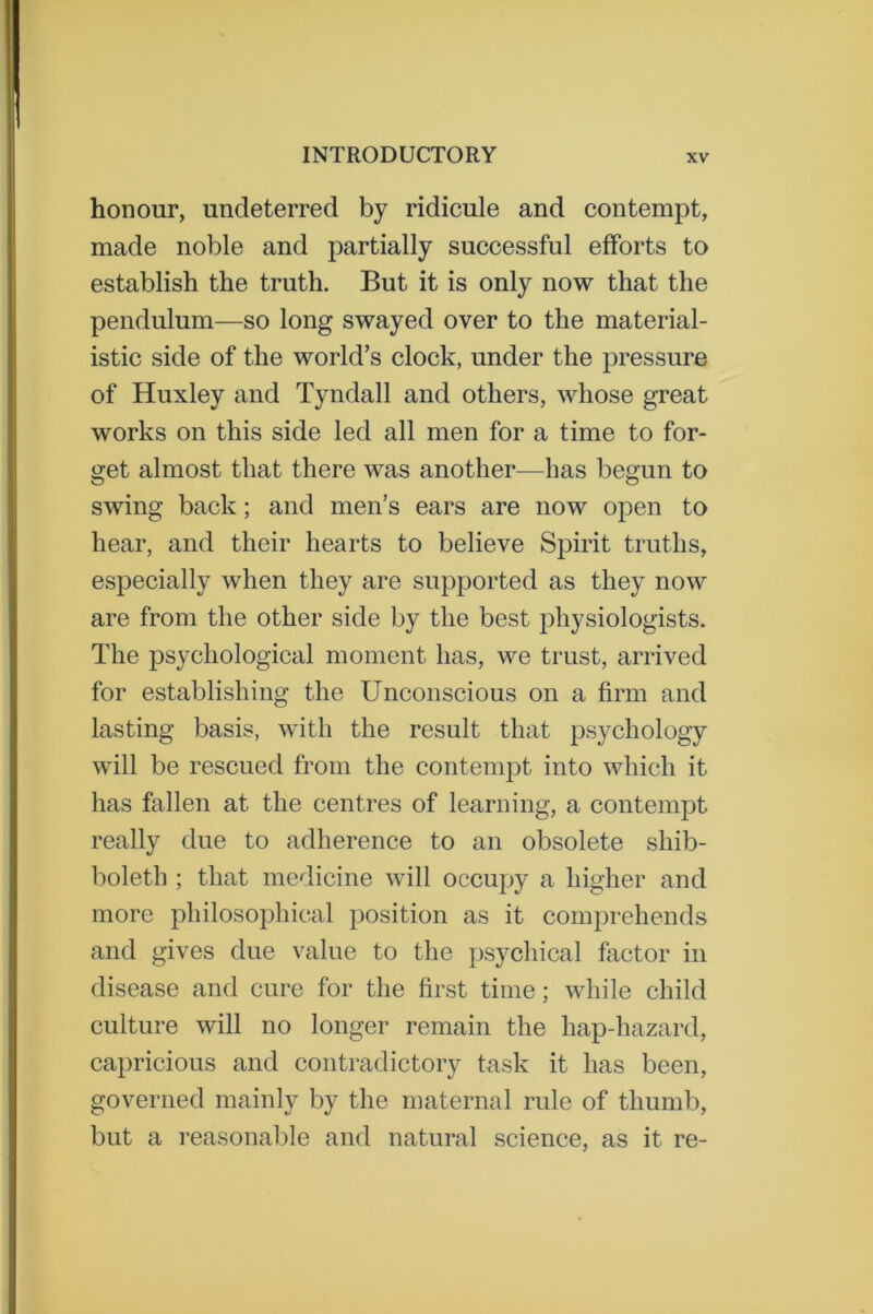 honour, undeterred by ridicule and contempt, made noble and partially successful efforts to establish the truth. But it is only now that the pendulum—so long swayed over to the material- istic side of the world’s clock, under the pressure of Huxley and Tyndall and others, whose great works on this side led all men for a time to for- get almost that there was another—has begun to swing back; and men’s ears are now open to hear, and their hearts to believe Spirit truths, especially when they are supported as they now are from the other side by the best physiologists. The psychological moment has, we trust, arrived for establishing the Unconscious on a firm and lasting basis, with the result that psychology will be rescued from the contempt into which it has fallen at the centres of learning, a contempt really due to adherence to an obsolete shib- boleth ; that medicine will occupy a higher and more philosophical position as it comprehends and gives due value to the psychical factor in disease and cure for the first time; while child culture will no longer remain the hap-hazard, capricious and contradictory task it has been, governed mainly by the maternal rule of thumb, but a reasonable and natural science, as it re-