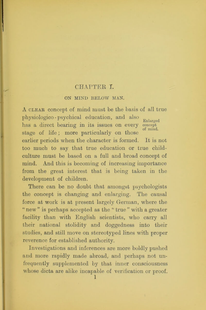 CHAPTER T. ON MIND BELOW MAN. A clear concept of mincl must be the basis of all true physiologico - psychical education, and also ^ ( ^ has a direct bearing in its issues on every concept ... of mind. stage of life; more particularly on those earlier periods when the character is formed. It is not too much to say that true education or true child- culture must be based on a full and broad concept of mind. And this is becoming of increasing importance from the great interest that is being taken in the development of children. There can be no doubt that amongst psychologists the concept is changing and enlarging. The causal force at work is at present largely German, where the “ new ” is perhaps accepted as the “ true ” with a greater facility than with English scientists, who carry all their national stolidity and doggedness into their studies, and still move on stereotyped lines with proper reverence for established authority. Investigations and inferences are more boldly pushed and more rapidly made abroad, and perhaps not un- frequently supplemented by that inner consciousness whose dicta are alike incapable of verification or proof.