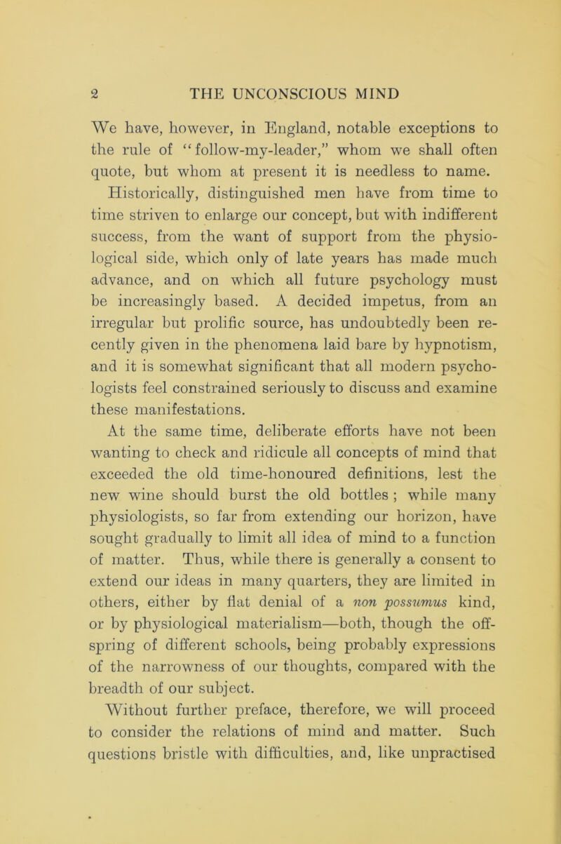 We have, however, in England, notable exceptions to the rule of “ folio w-mv-leader,” whom we shall often quote, but whom at present it is needless to name. Historically, distinguished men have from time to time striven to enlarge our concept, but with indifferent success, from the want of support from the physio- logical side, which only of late years has made much advance, and on which all future psychology must be increasingly based. A decided impetus, from an irregular but prolific source, has undoubtedly been re- cently given in the phenomena laid bare by hypnotism, and it is somewhat significant that all modern psycho- logists feel constrained seriously to discuss and examine these manifestations. At the same time, deliberate efforts have not been wanting to check and ridicule all concepts of mind that exceeded the old time-honoured definitions, lest the new wine should burst the old bottles ; while many physiologists, so far from extending our horizon, have sought gradually to limit all idea of mind to a function of matter. Thus, while there is generally a consent to extend our ideas in many quarters, they are limited in others, either by flat denial of a non possumus kind, or by physiological materialism—both, though the off- spring of different schools, being probably expressions of the narrowness of our thoughts, compared with the breadth of our subject. Without further preface, therefore, we will proceed to consider the relations of mind and matter. Such questions bristle with difficulties, and, like unpractised