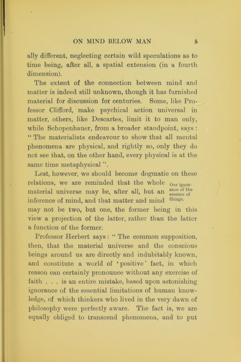 ally different, neglecting certain wild speculations as to time being, after all, a spatial extension (in a fourth dimension). The extent of the connection between mind and matter is indeed still unknown, though it has furnished material for discussion for centuries. Some, like Pro- fessor Clifford, make psychical action universal in matter, others, like Descartes, limit it to man only, while Schopenhauer, from a broader standpoint, says : “ The materialists endeavour to show that all mental phenomena are physical, and rightly so, only they do not see that, on the other hand, every physical is at the same time metaphysical ”. Lest, however, we should become dogmatic on these relations, we are reminded that the whole Ourignor- material universe may be, after all, but an essence of6 inference of mind, and that matter and mind thm§s- may not be two, but one, the former being in this view a projection of the latter, rather than the latter a function of the former. Professor Herbert says : “ The common supposition, then, that the material universe and the conscious beings around us are directly and indubitably known, and constitute a world of ‘ positive ’ fact, in which reason can certainly pronounce without any exercise of faith ... is an entire mistake, based upon astonishing ignorance of the essential limitations of human know- ledge, of which thinkers who lived in the very dawn of philosophy wTere perfectly aware. The fact is, we are equally obliged to transcend phenomena, and to put