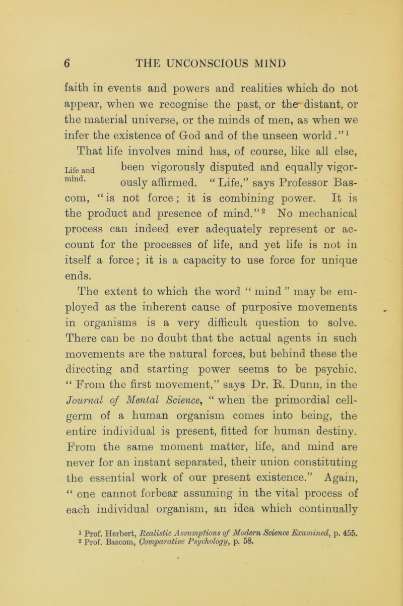 faith in events and powers and realities which do not appear, when we recognise the past, or the' distant, or the material universe, or the minds of men, as when we infer the existence of God and of the unseen world ”1 That life involves mind has, of course, like all else, Life and been vigorously disputed and equally vigor- nund. ously affirmed. “ Life,” says Professor Bas- com, “ is not force; it is combining power. It is the product and presence of mind.”2 No mechanical process can indeed ever adequately represent or ac- count for the processes of life, and yet life is not in itself a force; it is a capacity to use force for unique ends. The extent to which the word “ mind ” may be em- ployed as the inherent cause of purposive movements in organisms is a very difficult question to solve. There can be no doubt that the actual agents in such movements are the natural forces, but behind these the directing and starting power seems to be psychic. “ From the first movement,” says Dr. K. Dunn, in the Journal of Mental Science, “ when the primordial cell- germ of a human organism comes into being, the entire individual is present, fitted for human destiny. From the same moment matter, life, and mind are never for an instant separated, their union constituting the essential work of our present existence.” Again, “ one cannot forbear assuming in the vital process of each individual organism, an idea which continually 1 Prof. Herbert, Realistic Assumptions of Modern Science Examined, p. 455. 2 Prof. Bascom, Comparative Psychology, p. 58.