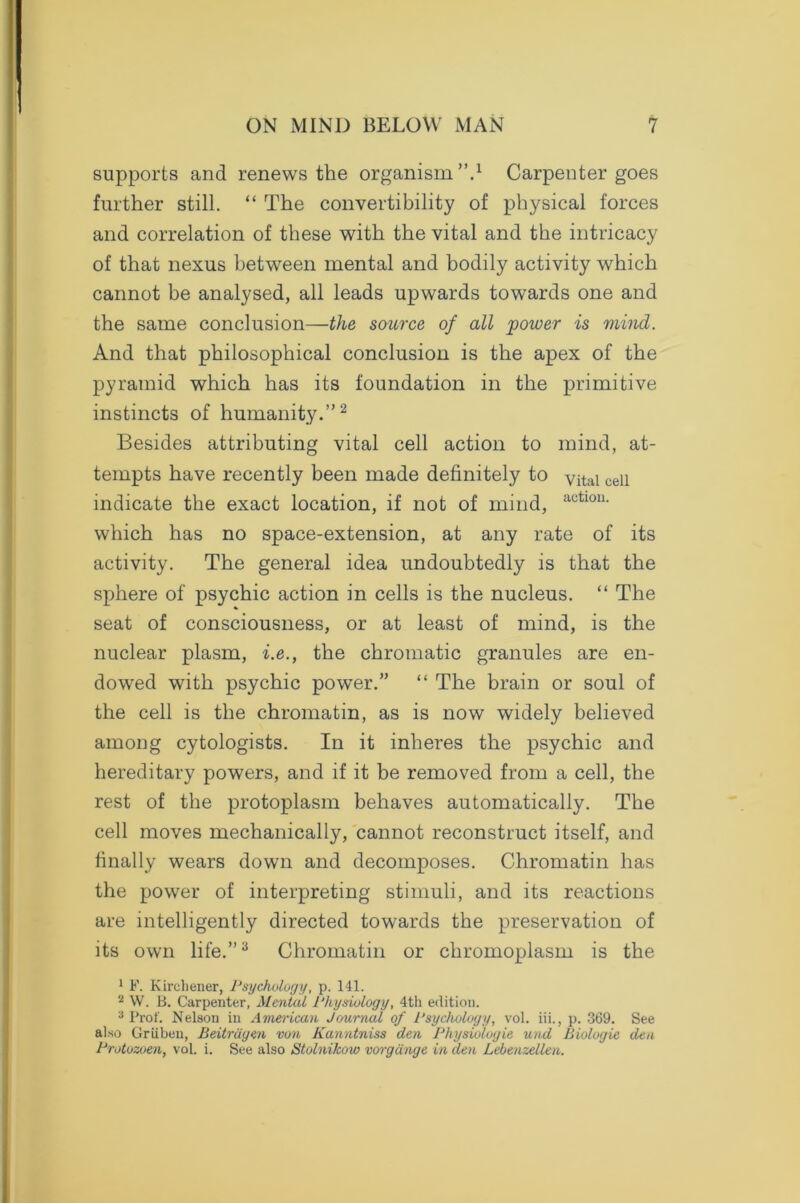 supports and renews the organism ’’A Carpenter goes further still. “ The convertibility of physical forces and correlation of these with the vital and the intricacy of that nexus between mental and bodily activity which cannot be analysed, all leads upwards towards one and the same conclusion—the source of all power is mind. And that philosophical conclusion is the apex of the pyramid which has its foundation in the primitive instincts of humanity.”2 Besides attributing vital cell action to mind, at- tempts have recently been made definitely to vital cell indicate the exact location, if not of mind, actl0U- which has no space-extension, at any rate of its activity. The general idea undoubtedly is that the sphere of psychic action in cells is the nucleus. “ The seat of consciousness, or at least of mind, is the nuclear plasm, i.e., the chromatic granules are en- dowed with psychic power.” “ The brain or soul of the cell is the chromatin, as is now widely believed among cytologists. In it inheres the psychic and hereditary powers, and if it be removed from a cell, the rest of the protoplasm behaves automatically. The cell moves mechanically, cannot reconstruct itself, and finally wears down and decomposes. Chromatin has the power of interpreting stimuli, and its reactions are intelligently directed towards the preservation of its own life.”3 Chromatin or chromoplasm is the 1 F. Kirchener, Psychology, p. 141. 2 W. B. Carpenter, Mental Physiology, 4th edition. 3 Prof. Nelson in American Journal of Psychology, vol. iii., p. 369. See also Griiben, Beitriiyen von Kanntniss den Physiologic und Biologic den Protozoen, vol. i. See also Stolnikow vorgdngc in den Lebenzellen.