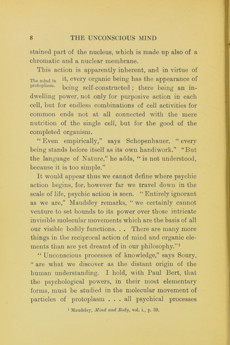 stained part of the nucleus, which is made up also of a chromatic and a nuclear membrane. This action is apparently inherent, and in virtue of The mind in every organic being has the appearance of protoplasm. pejng self-constructed ; there being an in- dwelling power, not only for purposive action in each cell, but for endless combinations of cell activities for common ends not at all connected with the mere nutrition of the single cell, but for the good of the completed organism. “ Even empirically,” says Schopenhauer, “ every being stands before itself as its own handiwork.” “But the language of Nature,” he adds, “is not understood, because it is too simple.” It would appear thus we cannot define where psychic action begins, for, however far we travel down in the scale of life, psychic action is seen. “Entirely ignorant as we are,” Maudsley remarks, “ we certainly cannot venture to set bounds to its power over those intricate invisible molecular movements which are the basis of all our visible bodily functions. . . There are many more things in the reciprocal action of mind and organic ele- ments than are yet dreamt of in our philosophy.”1 “ Unconscious processes of knowledge,” says Soury, “ are what we discover as the distant origin of the human understanding. I hold, with Paul Bert, that the psychological powrers, in their most elementary forms, must be studied in the molecular movement of particles of protoplasm ... all psychical processes