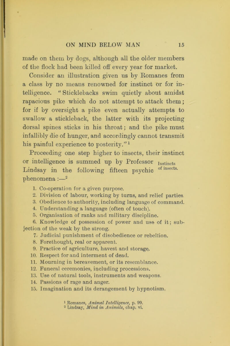 made on them by dogs, although all the older members of the flock had been killed off every year for market. Consider an illustration given us by Komanes from a class by no means renowned for instinct or for in- telligence. “ Sticklebacks swim quietly about amidst rapacious pike which do not attempt to attack them; for if by oversight a pike even actually attempts to swallow a stickleback, the latter with its projecting dorsal spines sticks in his throat; and the pike must infallibly die of hunger, and accordingly cannot transmit his painful experience to posterity.”1 Proceeding one step higher to insects, their instinct or intelligence is summed up by Professor ilistincts Lindsay in the following fifteen psychic ot insects- phenomena :—2 1. Co-operation for a given purpose. 2. Division of labour, working by turns, and relief parties 3. Obedience to authority, including language of command. 4. Understanding a language (often of touch). 5. Organisation of ranks and military discipline. 6. Knowledge of possession of power and use of it; sub- jection of the weak by the strong. 7. Judicial punishment of disobedience or rebellion. 8. Forethought, real or apparent. 9. Practice of agriculture, havest and storage. 10. Respect for and interment of dead. 11. Mourning in bereavement, or its resemblance. 12. Funeral ceremonies, including processions. 13. Use of natural tools, instruments and weapons. 14. Passions of rage and anger. 15. Imagination and its derangement by hypnotism. 1 Romanes, Animal Intelligence, p. 99. 2 Lindsay, Mind in Animals, chap. vi.