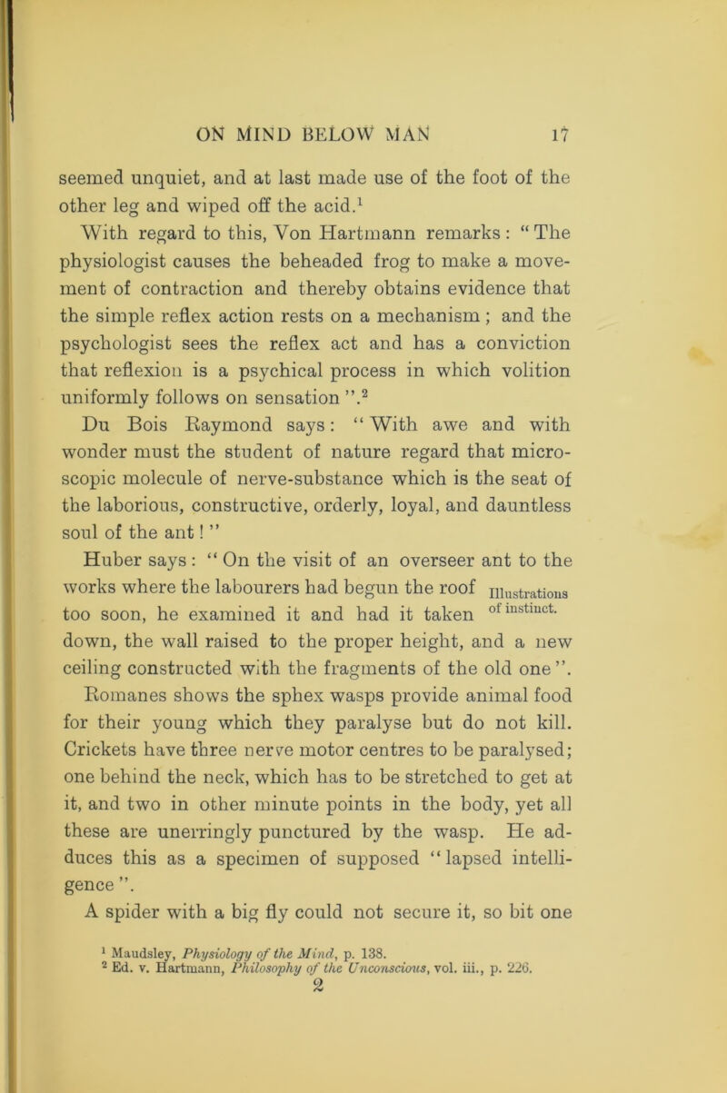 seemed unquiet, and at last made use of the foot of the other leg and wiped off the acid.1 With regard to this, Von Hartmann remarks : “ The physiologist causes the beheaded frog to make a move- ment of contraction and thereby obtains evidence that the simple reflex action rests on a mechanism ; and the psychologist sees the reflex act and has a conviction that reflexion is a psychical process in which volition uniformly follows on sensation ”.2 Du Bois Raymond says: “With awe and with wonder must the student of nature regard that micro- scopic molecule of nerve-substance which is the seat of the laborious, constructive, orderly, loyal, and dauntless soul of the ant! ” Huber says : “ On the visit of an overseer ant to the works where the labourers had begun the roof illustrations too soon, he examined it and had it taken otinstmct- down, the wall raised to the proper height, and a new ceiling constructed with the fragments of the old one’’. Romanes shows the sphex wasps provide animal food for their young which they paralyse but do not kill. Crickets have three nerve motor centres to be paralysed; one behind the neck, which has to be stretched to get at it, and two in other minute points in the body, yet all these are unerringly punctured by the wasp. He ad- duces this as a specimen of supposed “lapsed intelli- gence ”. A spider with a big fly could not secure it, so bit one 1 Maudsley, Physiology of the Mind, p. 138. 2 Ed. v. Hartmann, Philosophy of the Unconscious, vol. iii., p. 226. 2