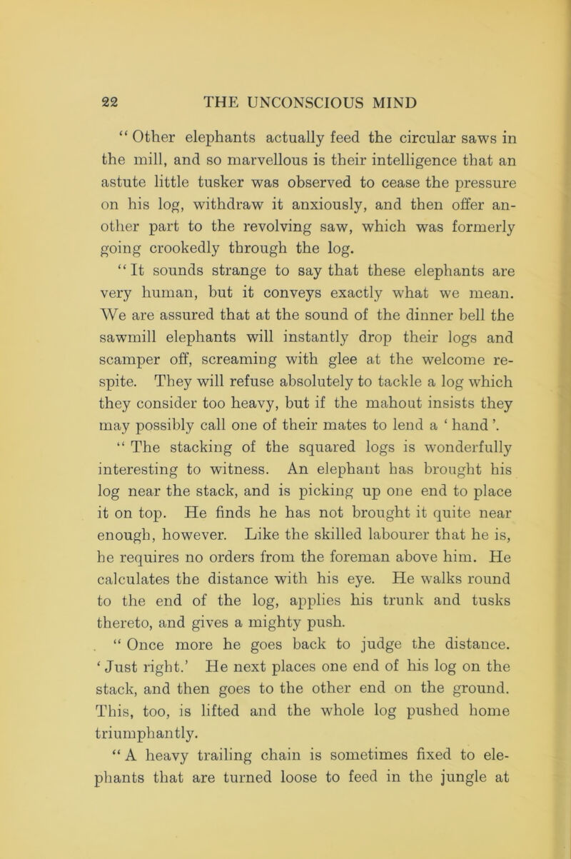 “ Other elephants actually feed the circular saws in the mill, and so marvellous is their intelligence that an astute little tusker was observed to cease the pressure on his log, withdraw it anxiously, and then offer an- other part to the revolving saw, which was formerly going crookedly through the log. “It sounds strange to say that these elephants are very human, but it conveys exactly what we mean. We are assured that at the sound of the dinner bell the sawmill elephants will instantly drop their logs and scamper off, screaming with glee at the welcome re- spite. They will refuse absolutely to tackle a log which they consider too heavy, but if the mahout insists they may possibly call one of their mates to lend a ‘ hand \ “ The stacking of the squared logs is wonderfully interesting to witness. An elephant has brought his log near the stack, and is picking up one end to place it on top. He finds he has not brought it quite near enough, however. Like the skilled labourer that he is, he requires no orders from the foreman above him. He calculates the distance with his eye. He walks round to the end of the log, applies his trunk and tusks thereto, and gives a mighty push. “ Once more he goes back to judge the distance. ‘ Just right.’ He next places one end of his log on the stack, and then goes to the other end on the ground. This, too, is lifted and the whole log pushed home triumphantly. “ A heavy trailing chain is sometimes fixed to ele- phants that are turned loose to feed in the jungle at
