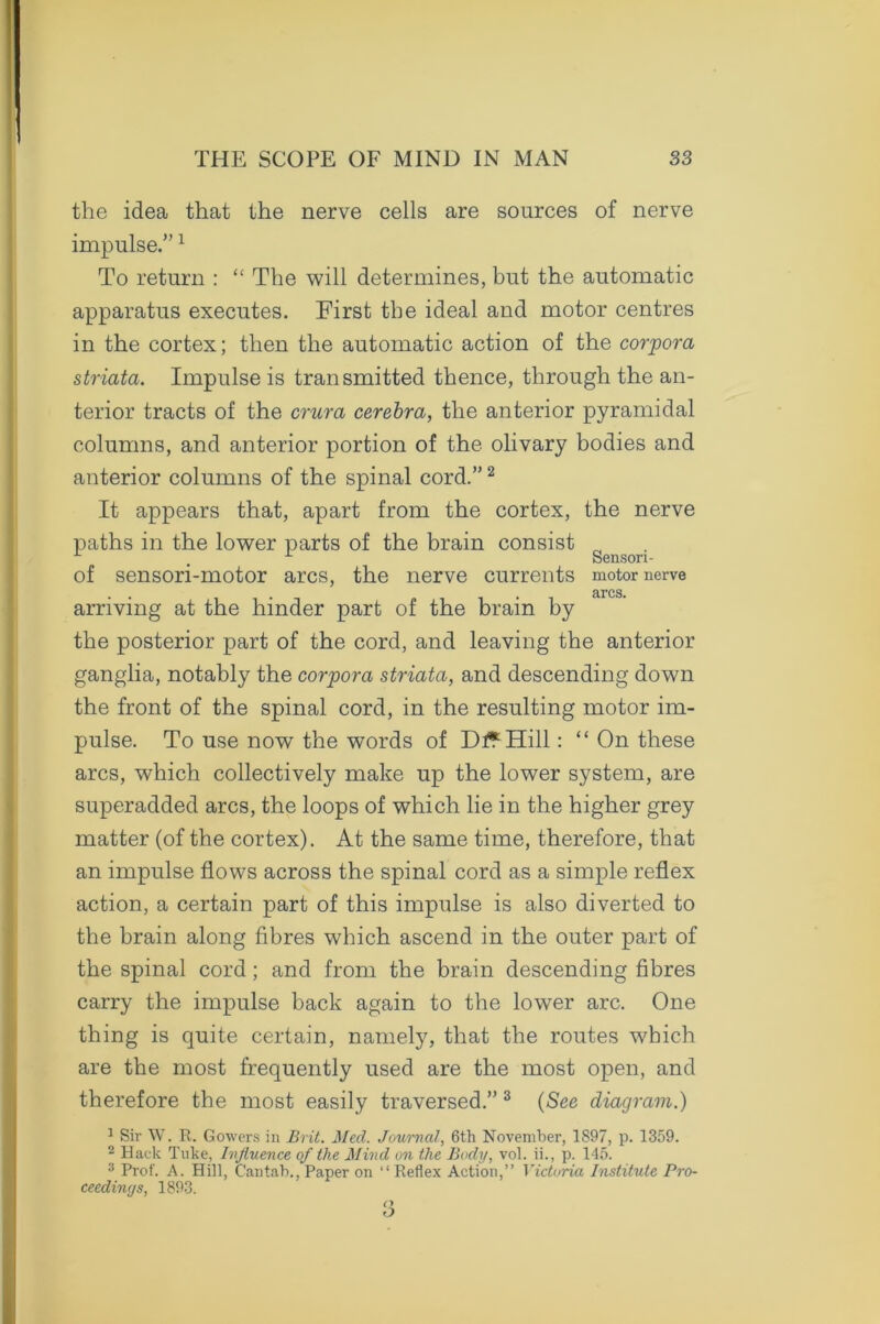 the idea that the nerve cells are sources of nerve impulse.”1 To return : “ The will determines, but the automatic apparatus executes. First the ideal and motor centres in the cortex; then the automatic action of the corpora striata. Impulse is transmitted thence, through the an- terior tracts of the crura cerebra, the anterior pyramidal columns, and anterior portion of the olivary bodies and anterior columns of the spinal cord.”2 It appears that, apart from the cortex, the nerve paths in the lower parts of the brain consist ^ Sensori- of sensori-motor arcs, the nerve currents motor nerve . . . . - arcs. arriving at the hinder part of the brain by the posterior part of the cord, and leaving the anterior ganglia, notably the corpora striata, and descending down the front of the spinal cord, in the resulting motor im- pulse. To use now the words of Dt*Hill: “ On these arcs, which collectively make up the lower system, are superadded arcs, the loops of which lie in the higher grey matter (of the cortex). At the same time, therefore, that an impulse flows across the spinal cord as a simple reflex action, a certain part of this impulse is also diverted to the brain along fibres which ascend in the outer part of the spinal cord; and from the brain descending fibres carry the impulse back again to the lower arc. One thing is quite certain, namely, that the routes which are the most frequently used are the most open, and therefore the most easily traversed.” 3 (See diagram.) 1 Sir W. R. Gowers in Brit. Med. Journal, 6th November, 1897, p. 1359. 2 Hack Tuke, Influence of the Mind on the Body, vol. ii., p. 145. 3 Prof. A. Hill, Cantab.,Paper on “Reflex Action,” Victoria Institute Pro- ceedings, 1893.