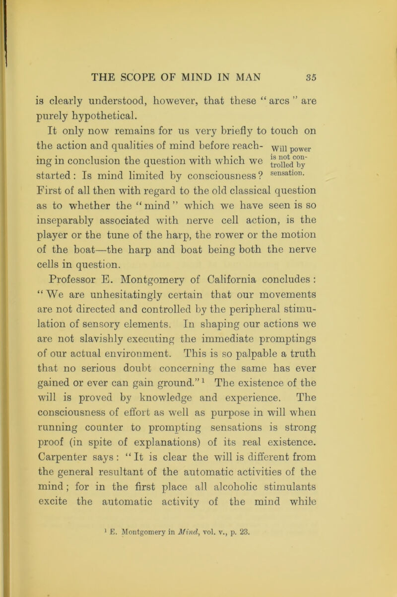 is clearly understood, however, that these “ arcs ” are purely hypothetical. It only now remains for us very briefly to touch on the action and qualities of mind before reach- Will power ing in conclusion the question with which we tro^iedTy started: Is mind limited by consciousness ? sensatlon- First of all then with regard to the old classical question as to whether the “ mind ” which we have seen is so inseparably associated with nerve cell action, is the player or the tune of the harp, the rower or the motion of the boat—the harp and boat being both the nerve cells in question. Professor E. Montgomery of California concludes : “We are unhesitatingly certain that our movements are not directed and controlled by the peripheral stimu- lation of sensory elements. In shaping our actions we are not slavishly executing the immediate promptings of our actual environment. This is so palpable a truth that no serious doubt concerning the same has ever gained or ever can gain ground.”1 The existence of the will is proved by knowledge and experience. The consciousness of effort as well as purpose in will when running counter to prompting sensations is strong proof (in spite of explanations) of its real existence. Carpenter says: “It is clear the will is different from the general resultant of the automatic activities of the mind ; for in the first place all alcoholic stimulants excite the automatic activity of the mind while E. Montgomery in Mind, vol. v., p. 23.
