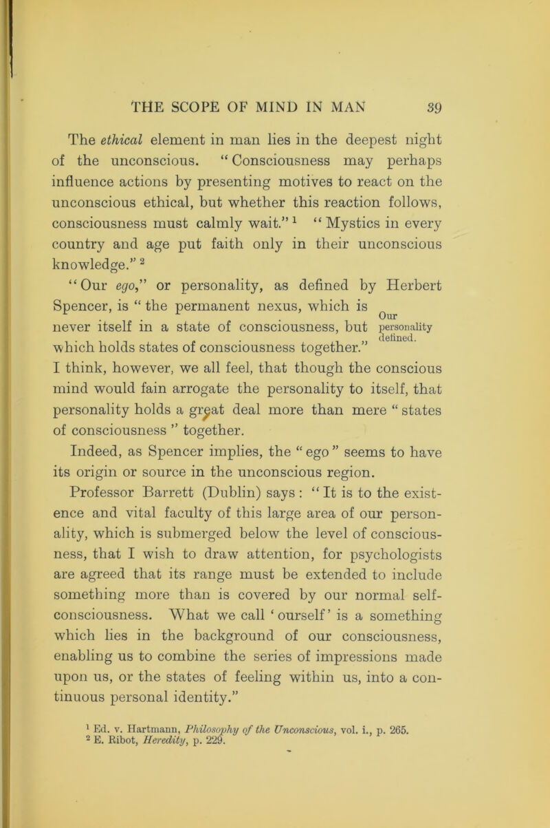 The ethical element in man lies in the deepest night of the unconscious. “ Consciousness may perhaps influence actions by presenting motives to react on the unconscious ethical, but whether this reaction follows, consciousness must calmly wait.” 1 “ Mystics in every country and age put faith only in their unconscious knowledge.” 2 “Our ego,” or personality, as defined by Herbert Spencer, is “ the permanent nexus, which is q never itself in a state of consciousness, but personality . . defined. which holds states of consciousness together.” I think, however, we all feel, that though the conscious mind would fain arrogate the personality to itself, that personality holds a gr^at deal more than mere “ states of consciousness ” together. Indeed, as Spencer implies, the “ ego ” seems to have its origin or source in the unconscious region. Professor Barrett (Dublin) says : “ It is to the exist- ence and vital faculty of this large area of our person- ality, which is submerged below the level of conscious- ness, that I wish to draw attention, for psychologists are agreed that its range must be extended to include something more than is covered by our normal self- consciousness. What we call ‘ourself’ is a something which lies in the background of our consciousness, enabling us to combine the series of impressions made upon us, or the states of feeling within us, into a con- tinuous personal identity.” 1 Ed. v. Hartmann, Philosophy of the Unconscious, vol. i., p. 265. 2 E. Ribot, Heredity, p. 229.