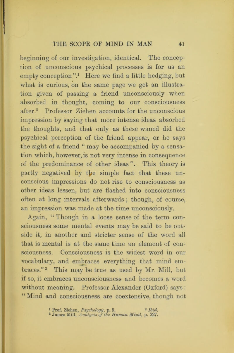 beginning of our investigation, identical. The concep- tion of unconscious psychical processes is for us an empty conception”.1 Here we find a little hedging, but what is curious, on the same page we get an illustra- tion given of passing a friend unconsciously when absorbed in thought, coming to our consciousness after.2 Professor Ziehen accounts for the unconscious impression by saying that more intense ideas absorbed the thoughts, and that only as these waned did the psychical perception of the friend appear, or he says the sight of a friend “ may be accompanied by a sensa- tion which, however,is not very intense in consequence of the predominance of other ideas”. This theory is partly negatived by tj*e simple fact that these un- conscious impressions do not rise to consciousness as other ideas lessen, but are flashed into consciousness often at long intervals afterwards ; though, of course, an impression was made at the time unconsciously. Again, “Though in a loose sense of the term con- sciousness some mental events may be said to be out- side it, in another and stricter sense of the word all that is mental is at the same time an element of con- sciousness. Consciousness is the widest word in our vocabulary, and embraces everything that mind em- braces.” 3 This may be true as used by Mr. Mill, but if so, it embraces unconsciousness and becomes a word without meaning. Professor Alexander (Oxford) says : “Mind and consciousness are coextensive, though not 1 Prof. Ziehen, Psychology, p. 5. 2 1bid. 3 James Mill, Analysis of the Human Mind, p. 227.