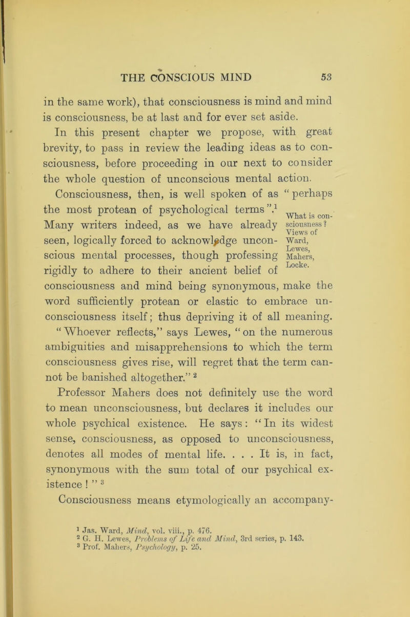 in the same work), that consciousness is mind and mind is consciousness, be at last and for ever set aside. In this present chapter we propose, with great brevity, to pass in review the leading ideas as to con- sciousness, before proceeding in our next to consider the whole question of unconscious mental action. Consciousness, then, is well spoken of as “ perhaps the most protean of psychological terms ”.1 „T, x. Many writers indeed, as we have already sciousness? Views of seen, logically forced to acknowledge uncon- ward, scious mental processes, though professing Maher’s, rigidly to adhere to their ancient belief of Locke‘ consciousness and mind being synonymous, make the word sufficiently protean or elastic to embrace un- consciousness itself; thus depriving it of all meaning. “Whoever reflects,” says Lewes, “on the numerous ambiguities and misapprehensions to which the term consciousness gives rise, will regret that the term can- not be banished altogether.”2 Professor Mahers does not definitely use the word to mean unconsciousness, but declares it includes our whole psychical existence. He says: “In its widest sense, consciousness, as opposed to unconsciousness, denotes all modes of mental life. ... It is, in fact, synonymous with the sum total of our psychical ex- istence ! ” 3 Consciousness means etymologically an accompany- 1 Jas. Ward, Mind, vol. viii., p. 476. 2 G. PI. Lewes, Problems of Life and Mind, 3rd series, p. 143. 3 Prof. Maliers, Psychology, p. 25.