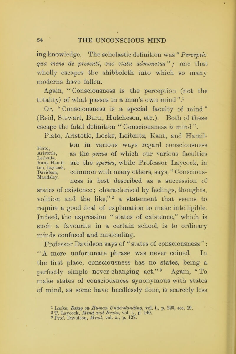 ing knowledge. The scholastic definition was “ Perceptio qua mens de presenti, suo statu admonetus ”; one that wholly escapes the shibboleth into which so many moderns have fallen. Again, “Consciousness is the perception (not the totality) of what passes in a man’s own mind ”.1 Or, “ Consciousness is a special faculty of mind ” (Reid, Stewart, Burn, Hutcheson, etc.). Both of these escape the fatal definition “Consciousness is mind”. Plato, Aristotle, Locke, Leibnitz, Kant, and Hamil- ton in various ways regard consciousness i IclT/Oj Aristotle, as the genus of which our various faculties Leibnitz, Kant, Hamil- are the species, while Professor Laycock, in ton, Laycock, . Davidson, common with many others, says, “ Conscious- Maudsley. , , t j ■ £ ness is best described as a succession of states of existence; characterised by feelings, thoughts, volition and the like,”2 a statement that seems to require a good deal of explanation to make intelligible. Indeed, the expression “states of existence,” which is such a favourite in a certain school, is to ordinary minds confused and misleading. Professor Davidson says of “ states of consciousness ” : “A more unfortunate phrase was never coined. In the first place, consciousness has no states, being a perfectly simple never-changing act.”3 Again, “ To make states of consciousness synonymous with states of mind, as some have heedlessly done, is scarcely less 1 Locke, Essay on Human Understanding, vol. i., p. 220, sec. 19. 2 T. Laycock, Mind and Brain, vol. i., p. 140. 3 Prof. Davidson, Mind, vol. x., p. 127.