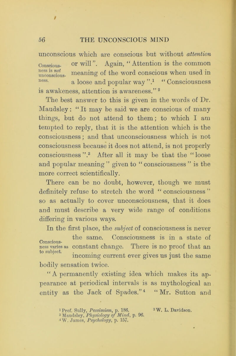 t 56 THE UNCONSCIOUS MIND unconscious which are conscious but without attention Conscious- or will”. Again, “Attention is the common unconscious- meaning of the word conscious when used in ness- a loose and popular way ”} “ Consciousness is awakeness, attention is awareness.” 1 2 The best answer to this is given in the words of Dr. Maudsley: “ It may be said we are conscious of many things, but do not attend to them; to which I am tempted to reply, that it is the attention which is the consciousness; and that unconsciousness which is not consciousness because it does not attend, is not properly consciousness ”.3 After all it may be that the “ loose and popular meaning ” given to “ consciousness ” is the more correct scientifically. There can be no doubt, however, though we must definitely refuse to stretch the word “ consciousness ” so as actually to cover unconsciousness, that it does and must describe a very wide range of conditions differing in various ways. In the first place, the subject of consciousness is never the same. Consciousness is in a state of Conscious- ness varies as constant change. There is no proof that an to subject. . . . . incoming current ever gives us just the same bodily sensation twice. “ A permanently existing idea which makes its ap- pearance at periodical intervals is as mythological an entity as the Jack of Spades.”4 “Mr. Sutton and 1 Prof. Sully, Pessimism, p. 186. 2W. L. Davidson. 3 Maudsley, Physiology of Mind, p. 96. 4W. James, Psychology, p. 157.