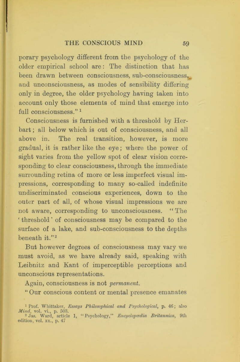porary psychology different from the psychology of the older empirical school are: The distinction that has been drawn between consciousness, sub-consciousnessv and unconsciousness, as modes of sensibility differing only in degree, the older psychology having taken into account only those elements of mind that emerge into full consciousness.” 1 Consciousness is furnished with a threshold by Her- bart; all below which is out of consciousness, and all above in. The real transition, however, is more gradual, it is rather like the eye; where the power of sight varies from the yellow spot of clear vision corre- sponding to clear consciousness, through the immediate surrounding retina of more or less imperfect visual im- pressions, corresponding to many so-called indefinite undiscriminated conscious experiences, down to the outer Dart of all, of whose visual impressions we are not aware, corresponding to unconsciousness. “ The ‘ threshold ’ of consciousness may be compared to the surface of a lake, and sub-consciousness to the depths beneath it.”2 But however degrees of consciousness may vary we must avoid, as we have already said, speaking with Leibnitz and Kant of imperceptible perceptions and unconscious representations. Again, consciousness is not permanent. “ Our conscious content or mental presence emanates 1 Prof. Whittaker, Essays Philosophical and Psychological, p. 46; also Mind, vol. vi., p. 503. 2 Jas. Ward, article 1, “ Psychology,” Encyclopaedia Britannica, 9th edition, vol. xx., p. 47