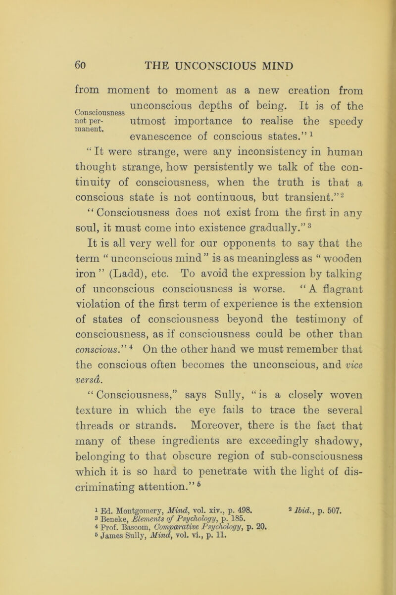 from moment to moment as a new creation from unconscious depths of being. It is of the Consciousness . . not per- utmost importance to realise the speedy manent. evanescence of conscious states.” 1 “ It were strange, were any inconsistency in human thought strange, how persistently we talk of the con- tinuity of consciousness, when the truth is that a conscious state is not continuous, but transient.”2 “Consciousness does not exist from the first in any soul, it must come into existence gradually.”3 * It is all very well for our opponents to say that the term “ unconscious mind ” is as meaningless as “ wooden iron ” (Ladd), etc. To avoid the expression by talking of unconscious consciousness is worse. “ A flagrant violation of the first term of experience is the extension of states of consciousness beyond the testimony of consciousness, as if consciousness could be other than conscious.”4 On the other hand we must remember that the conscious often becomes the unconscious, and vice versa. “Consciousness,” says Sully, “is a closely woven texture in which the eye fails to trace the several threads or strands. Moreover, there is the fact that many of these ingredients are exceedingly shadowy, belonging to that obscure region of sub-consciousness which it is so hard to penetrate with the light of dis- criminating attention.”6 1 Ed. Montgomery, Mind, vol. xiv., p. 498. 3 Beneke, Elements of Psychology, p. 185. 4 Prof. Bascom, Comparative Psychology, p. 20. 5 James Sully, Mind, vol. vi., p. 11. 2 Ibid., p. 507.