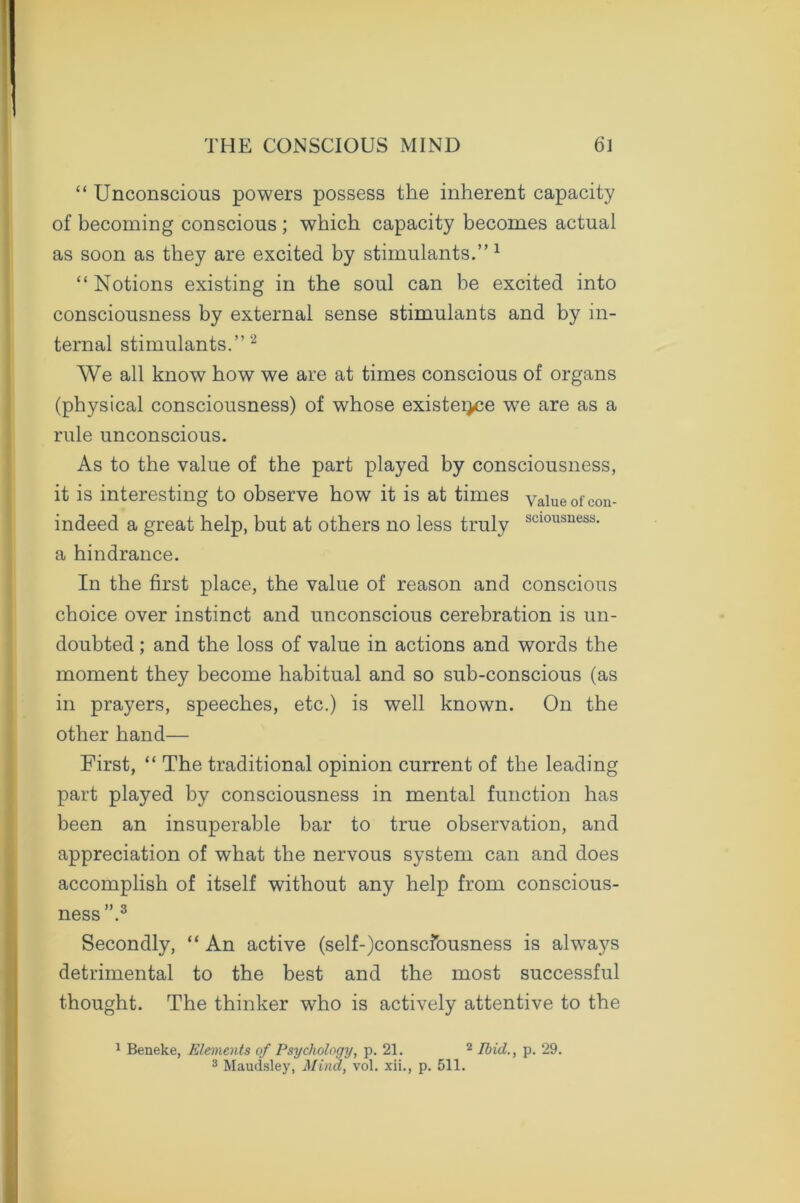 “ Unconscious powers possess the inherent capacity of becoming conscious ; which capacity becomes actual as soon as they are excited by stimulants.” 1 “ Notions existing in the soul can be excited into consciousness by external sense stimulants and by in- ternal stimulants.” 2 We all know how we are at times conscious of organs (physical consciousness) of whose existeijce we are as a rule unconscious. As to the value of the part played by consciousness, it is interesting to observe how it is at times value of con- indeed a great help, but at others no less truly scl0usness- a hindrance. In the first place, the value of reason and conscious choice over instinct and unconscious cerebration is un- doubted ; and the loss of value in actions and words the moment they become habitual and so sub-conscious (as in prayers, speeches, etc.) is well known. On the other hand— First, “ The traditional opinion current of the leading part played by consciousness in mental function has been an insuperable bar to true observation, and appreciation of what the nervous system can and does accomplish of itself without any help from conscious- ness .3 Secondly, “ An active (self-)conscfousness is always detrimental to the best and the most successful thought. The thinker who is actively attentive to the 1 Beneke, Elements of Psychology, p. 21. 2 Ibid., p. 29. 3 Maudsley, Mind, vol. xii., p. 511.