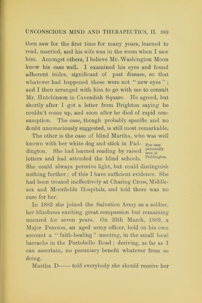 then saw for the first time for many years, learned to read, married, and his wife was in the room when I saw him. Amongst others, I believe Mr. Washington Moon knew his case well. I examined his eyes and found adherent irides, significant of past disease, so that whatever had happened these were not “ new eyes ” ; and I then arranged with him to go with me to consult Mr. Hutchinson in Cavendish Square. He agreed, but shortly after I got a letter from Brighton saying he couldn’t come up, and soon after he died of rapid con- sumption. The case, though probably specific and no doubt unconsciously suggested, is still most remarkable. The other is the case of blind Martha, who was well known with her white dog and stick in Pad- Eye case dington. She had learned reading by raised 3een°iually letters and had attended the blind schools. Paddington- She could always perceive light, but could distinguish nothing further ; of this I have sufficient evidence. She had been treated ineffectively at Charing Cross, Middle- sex and Moorfields Hospitals, and told there was no cure for her. In 1882 she joined the Salvation Army as a soldier, her blindness exciting great compassion but remaining uncured for seven years. On 25th March, 1889, a Major Pearson, an aged army officer, held on his own account a “faith-healing” meeting, in the small local barracks in the Portobello Road ; deriving, as far as I can ascertain, no pecuniary benefit whatever from so doing. Martha D told everybody she should receive her