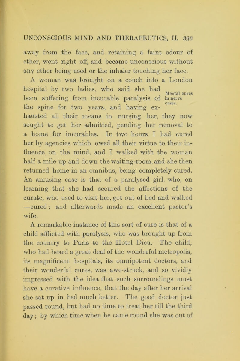 away from the face, and retaining a faint odour of ether, went right off, and became unconscious without any ether being used or the inhaler touching her face. A woman was brought on a couch into a London hospital by two ladies, who said she had Mental cures been suffering from incurable paralysis of in nerve cases. the spine for two years, and having ex- hausted all their means in nursing her, they now sought to get her admitted, pending her removal to a home for incurables. In two hours I had cured her by agencies which owed all their virtue to their in- fluence on the mind, and I walked with the woman half a mile up and down the waiting-room, and she then returned home in an omnibus, being completely cured. An amusing case is that of a paralysed girl, who, on learning that she had secured the affections of the curate, who used to visit her, got out of bed and walked —cured ; and afterwards made an excellent pastor’s wife. A remarkable instance of this sort of cure is that of a child afflicted with paralysis, who was brought up from the country to Paris to the Hotel Dieu. The child, who had heard a great deal of the wonderful metropolis, its magnificent hospitals, its omnipotent doctors, and their wonderful cures, was awe-struck, and so vividly impressed with the idea that such surroundings must have a curative influence, that the day after her arrival she sat up in bed much better. The good doctor just passed round, but had no time to treat her till the third day; by which time when he came round she was out of