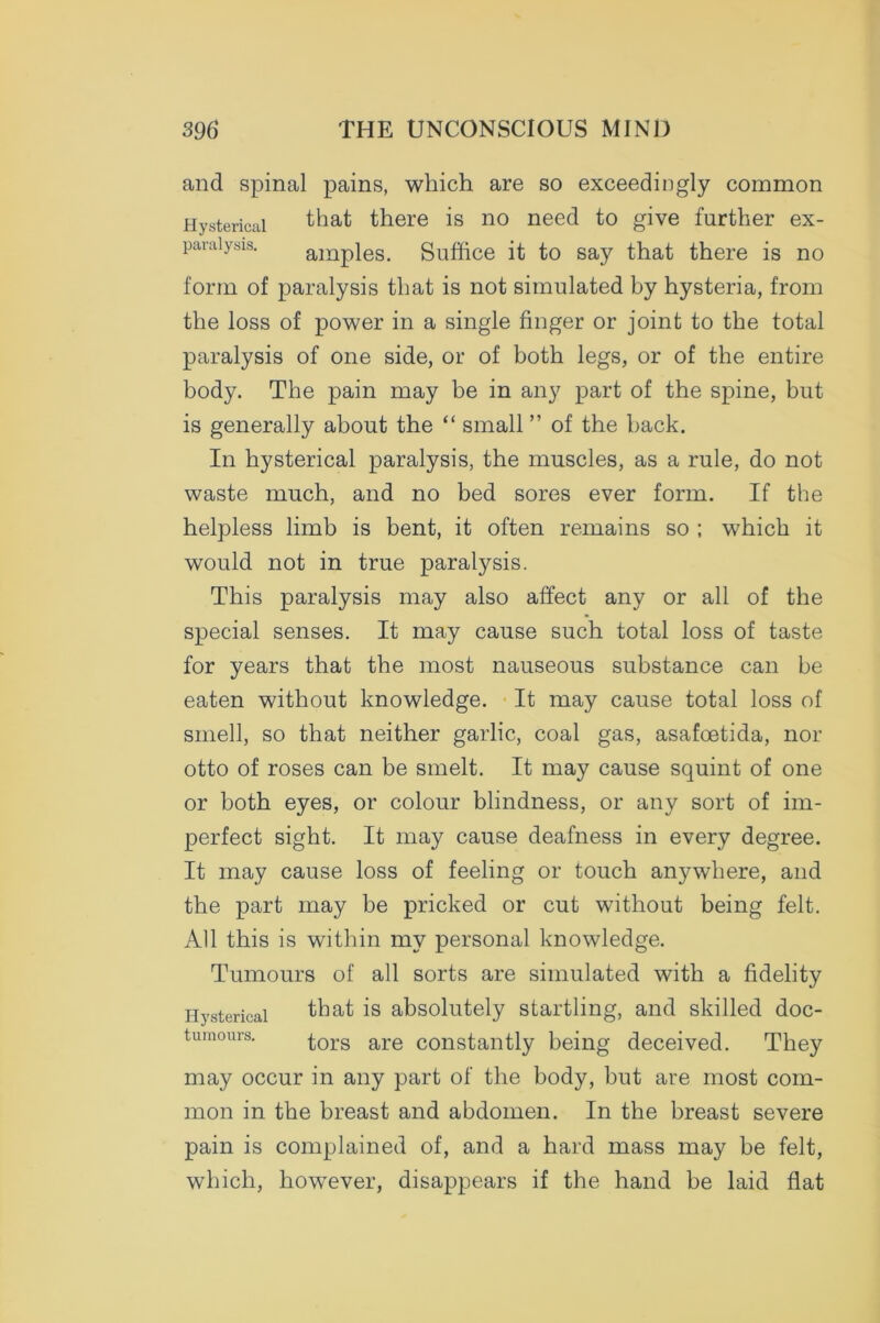 and spinal pains, which are so exceedingly common Hysterical that there is no need to give further ex- paraiysis. amples. Suffice it to say that there is no form of paralysis that is not simulated by hysteria, from the loss of power in a single finger or joint to the total paralysis of one side, or of both legs, or of the entire body. The pain may be in any part of the spine, but is generally about the “ small ” of the back. In hysterical paralysis, the muscles, as a rule, do not waste much, and no bed sores ever form. If the helpless limb is bent, it often remains so ; which it would not in true paralysis. This paralysis may also affect any or all of the special senses. It may cause such total loss of taste for years that the most nauseous substance can be eaten without knowledge. It may cause total loss of smell, so that neither garlic, coal gas, asafoetida, nor otto of roses can be smelt. It may cause squint of one or both eyes, or colour blindness, or any sort of im- perfect sight. It may cause deafness in every degree. It may cause loss of feeling or touch anywhere, and the part may be pricked or cut without being felt. All this is within my personal knowledge. Tumours of all sorts are simulated with a fidelity Hysterical that is absolutely startling, and skilled doc- tumours. tors are constantly being deceived. They may occur in any part of the body, but are most com- mon in the breast and abdomen. In the breast severe pain is complained of, and a hard mass may be felt, which, however, disappears if the hand be laid flat