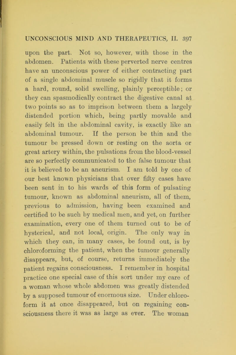 upon the part. Not so, however, with those in the abdomen. Patients with these perverted nerve centres have an unconscious power of either contracting part of a single abdominal muscle so rigidly that it forms a hard, round, solid swelling, plainly perceptible; or they can spasmodically contract the digestive canal at two points so as to imprison between them a largely distended portion which, being partly movable and easily felt in the abdominal cavity, is exactly like an abdominal tumour. If the person be thin and the tumour be pressed down or resting on the aorta or great artery within, the pulsations from the blood-vessel are so perfectly communicated to the false tumour that it is believed to be an aneurism. I am told by one of our best known physicians that over fifty cases have been sent in to his wards of this form of pulsating tumour, known as abdominal aneurism, all of them, previous to admission, having been examined and certified to be such by medical men, and yet, on further examination, every one of them turned out to be of hysterical, and not local, origin. The only way in which they can, in many cases, be found out, is by chloroforming the patient, wdien the tumour generally disappears, but, of course, returns immediately the patient regains consciousness. I remember in hospital practice one special case of this sort under my care of a woman whose whole abdomen was greatly distended by a supposed tumour of enormous size. Under chloro- form it at once disappeared, but on regaining con- sciousness there it was as large as ever. The woman