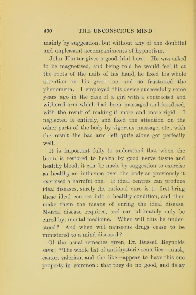 mainly by suggestion, but without any of the doubtful and unpleasant accompaniments of hypnotism. John Hunter gives a good hint here. He was asked to be magnetised, and being told he would feel it at the roots of the nails of his hand, he fixed his whole attention on his great toe, and so frustrated the phenomena. I employed this device successfully some years ago in the case of a girl with a contracted and withered arm which had been massaged and faradised, with the result of making it more and more rigid. I neglected it entirely, and fixed the attention on the other parts of the body by vigorous massage, etc., with the result the bad arm left quite alone got perfectly well. It is important fully to understand that when the brain is restored to health by good nerve tissue and healthy blood, it can be made by suggestion to exercise as healthy an influence over the body as previously it exercised a harmful one. If ideal centres can produce ideal diseases, surely the rational cure is to first bring these ideal centres into a healthy condition, and then make them the means of curing the ideal disease. Mental disease requires, and can ultimately only be cured by, mental medicine. When will this be under- stood? And when will nauseous drugs cease to be ministered to a mind diseased ? Of the usual remedies given, Dr. Russell Reynolds says : “ The whole list of anti-hysteric remedies—musk, castor, valerian, and the like—appear to have this one property in common : that they do no good, and delay