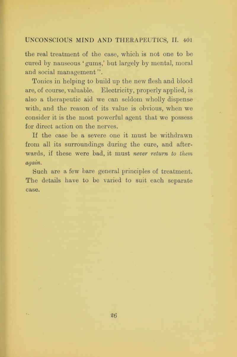 the real treatment of the case, which is not one to be cured by nauseous ‘ gums,’ but largely by mental, moral and social management”. Tonics in helping to build up the new flesh and blood are, of course, valuable. Electricity, properly applied, is also a therapeutic aid we can seldom wholly dispense with, and the reason of its value is obvious, when we consider it is the most powerful agent that we possess for direct action on the nerves. If the case be a severe one it must be withdrawn from all its surroundings during the cure, and after- wards, if these were bad, it must never return to them again. Such are a few bare general principles of treatment. The details have to be varied to suit each separate case. 2 6