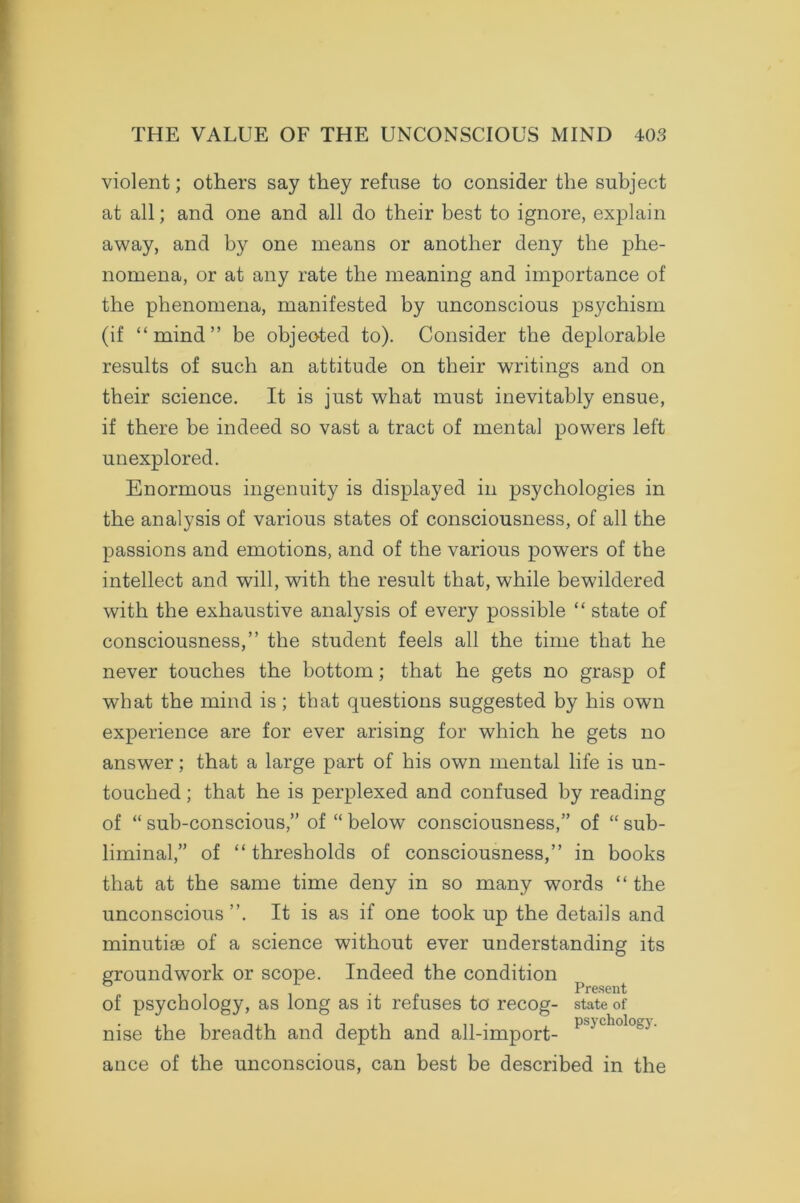 violent; others say they refuse to consider the subject at all; and one and all do their best to ignore, explain away, and by one means or another deny the phe- nomena, or at any rate the meaning and importance of the phenomena, manifested by unconscious psychism (if “mind” be objeoted to). Consider the deplorable results of such an attitude on their writings and on their science. It is just what must inevitably ensue, if there be indeed so vast a tract of mental powers left unexplored. Enormous ingenuity is displayed in psychologies in the analysis of various states of consciousness, of all the passions and emotions, and of the various powers of the intellect and will, with the result that, while bewildered with the exhaustive analysis of every possible “ state of consciousness,” the student feels all the time that he never touches the bottom; that he gets no grasp of what the mind is ; that questions suggested by his own experience are for ever arising for which he gets no answer; that a large part of his own mental life is un- touched ; that he is perplexed and confused by reading of “ sub-conscious,” of “ below consciousness,” of “ sub- liminal,” of “ thresholds of consciousness,” in books that at the same time deny in so many words “ the unconscious”. It is as if one took up the details and minutiae of a science without ever understanding its groundwork or scope. Indeed the condition . Present of psychology, as long as it refuses to recog- state of nise the breadth and depth and all-import- p''-'cholo') ance of the unconscious, can best be described in the