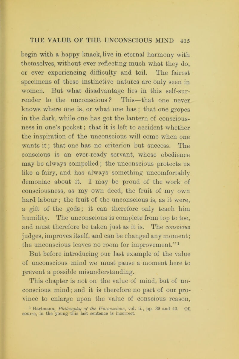 begin with a happy knack, live in eternal harmony with themselves, without ever reflecting much what they do, or ever experiencing difficulty and toil. The fairest specimens of these instinctive natures are only seen in women. But what disadvantage lies in this self-sur- render to the unconscious? This—that one never knows where one is, or what one has; that one gropes in the dark, while one has got the lantern of conscious- ness in one’s pocket; that it is left to accident whether the inspiration of the unconscious will come when one wants it; that one has no criterion but success. The conscious is an ever-ready servant, whose obedience may be always compelled; the unconscious protects us like a fairy, and has always something uncomfortably demoniac about it. I may be proud of the work of consciousness, as my own deed, the fruit of my owTn hard labour; the fruit of the unconscious is, as it were, a gift of the gods; it can therefore only teach him humility. The unconscious is complete from top to toe, and must therefore be taken just as it is. The conscious judges, improves itself, and can be changed any moment; the unconscious leaves no room for improvement.”1 But before introducing our last example of the value of unconscious mind we must pause a moment here to prevent a possible misunderstanding. This chapter is not on the value of mind, but of un- conscious mind; and it is therefore no part of our pro- vince to enlarge upon the value of conscious reason, 1 Hartmann, Philosophy of the Unconscious, vol. ii., pp. 39 and 40. Of. course, in the young this last sentence is incorrect.