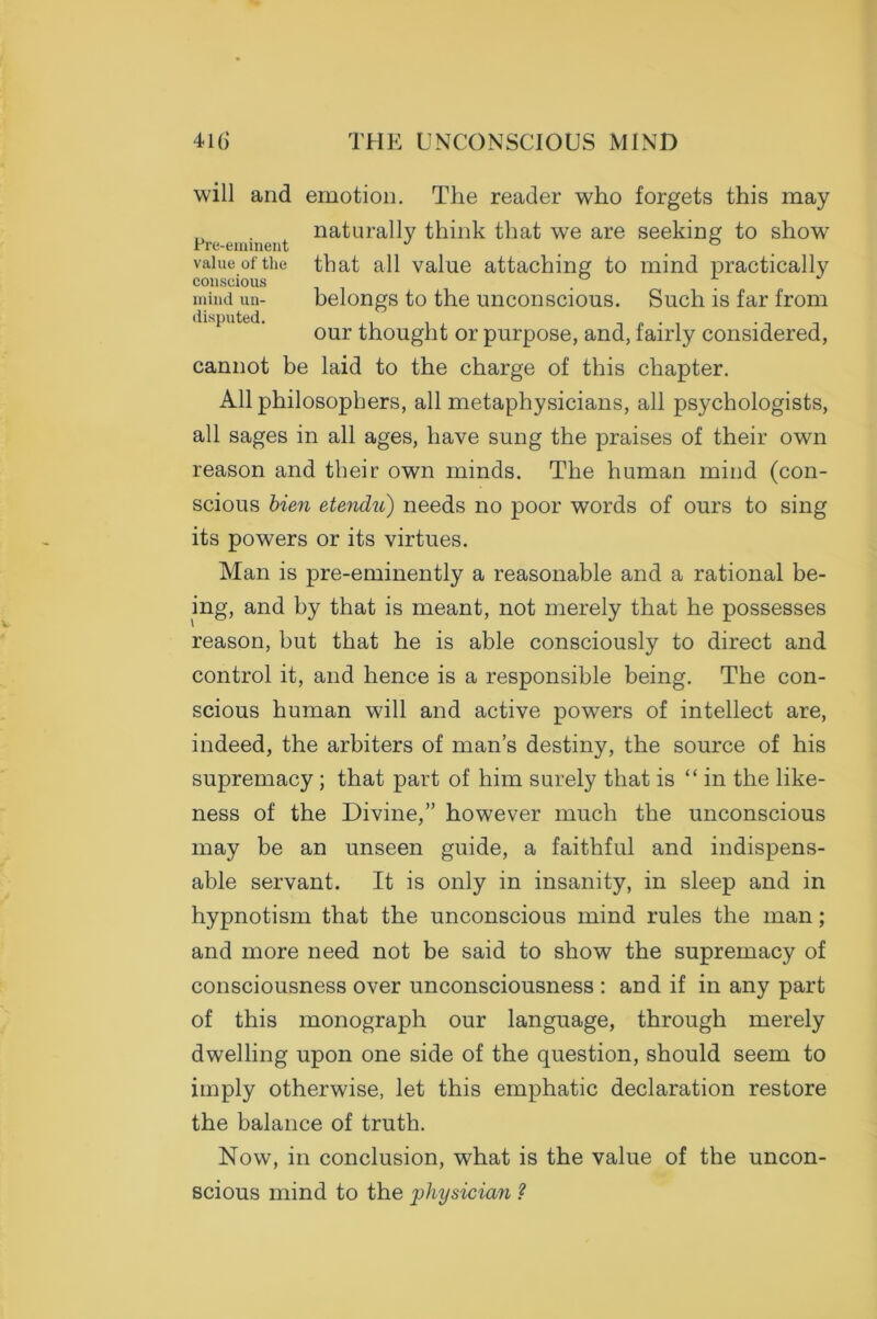 will and emotion. The reader who forgets this may naturally think that we are seeking to show Pre-eminent J ° value of the that all value attaching to mind practically conscious . . mind un- belongs to the unconscious. Such is far from our thought or purpose, and, fairly considered, cannot be laid to the charge of this chapter. All philosophers, all metaphysicians, all psychologists, all sages in all ages, have sung the praises of their own reason and their own minds. The human mind (con- scious bien etendu) needs no poor words of ours to sing its powers or its virtues. Man is pre-eminently a reasonable and a rational be- ing, and by that is meant, not merely that he possesses reason, but that he is able consciously to direct and control it, and hence is a responsible being. The con- scious human will and active powers of intellect are, indeed, the arbiters of man’s destiny, the source of his supremacy ; that part of him surely that is “ in the like- ness of the Divine,” however much the unconscious may be an unseen guide, a faithful and indispens- able servant. It is only in insanity, in sleep and in hypnotism that the unconscious mind rules the man; and more need not be said to show the supremacy of consciousness over unconsciousness : and if in any part of this monograph our language, through merely dwelling upon one side of the question, should seem to imply otherwise, let this emphatic declaration restore the balance of truth. Now, in conclusion, what is the value of the uncon- scious mind to the 'physician ?