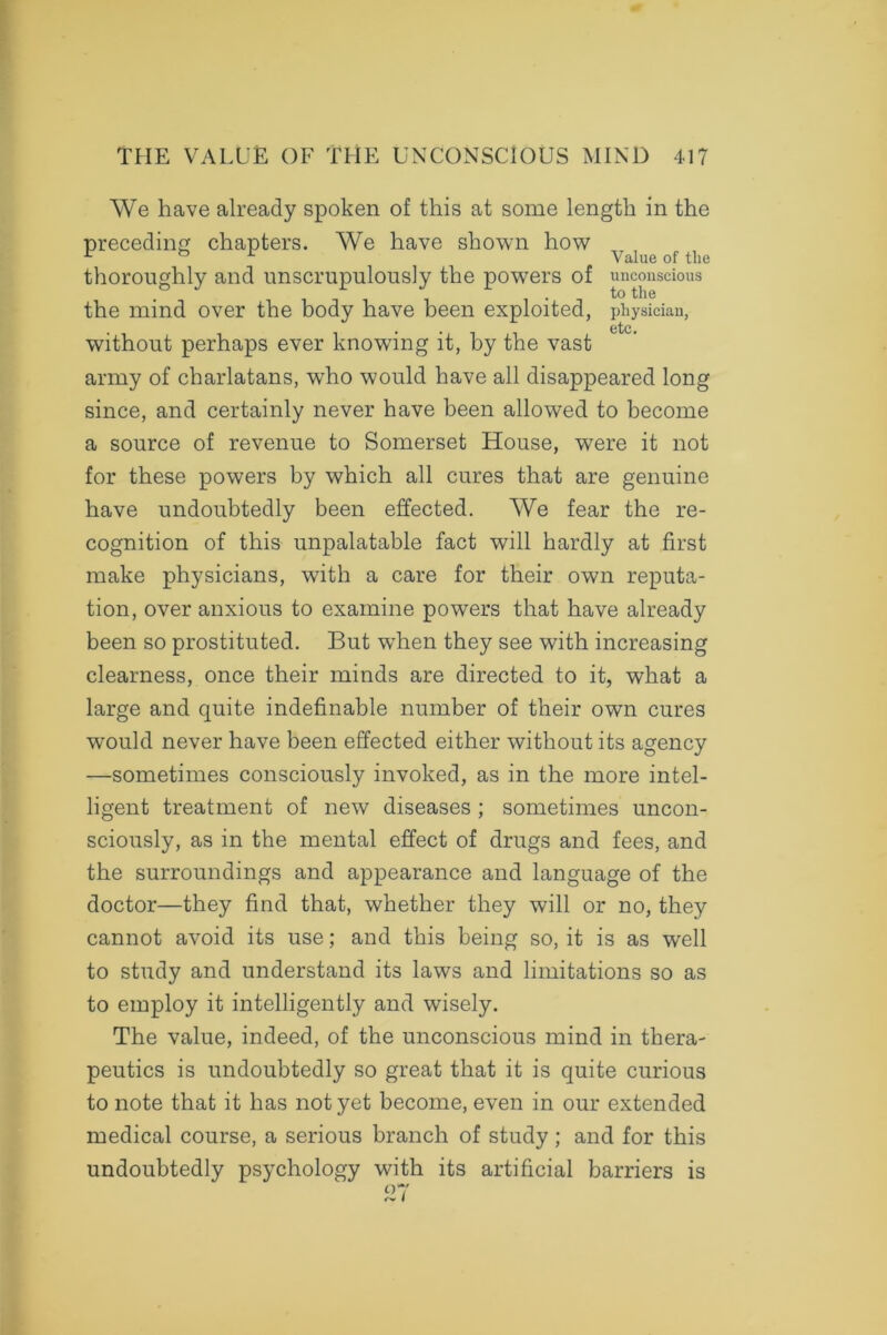 We have already spoken of this at some length in the preceding chapters. We have shown how 1 & r Value of the thoroughly and unscrupulously the powers of unconscious to the the mind over the body have been exploited, physician, etc. without perhaps ever knowing it, by the vast army of charlatans, wrho would have all disappeared long since, and certainly never have been allowed to become a source of revenue to Somerset House, were it not for these powers by which all cures that are genuine have undoubtedly been effected. We fear the re- cognition of this unpalatable fact will hardly at first make physicians, with a care for their own reputa- tion, over anxious to examine powers that have already been so prostituted. But when they see with increasing clearness, once their minds are directed to it, what a large and quite indefinable number of their own cures would never have been effected either without its agency —sometimes consciously invoked, as in the more intel- ligent treatment of new diseases ; sometimes uncon- sciously, as in the mental effect of drugs and fees, and the surroundings and appearance and language of the doctor—they find that, whether they will or no, they cannot avoid its use; and this being so, it is as well to study and understand its laws and limitations so as to employ it intelligently and wisely. The value, indeed, of the unconscious mind in thera- peutics is undoubtedly so great that it is quite curious to note that it has not yet become, even in our extended medical course, a serious branch of study; and for this undoubtedly psychology with its artificial barriers is
