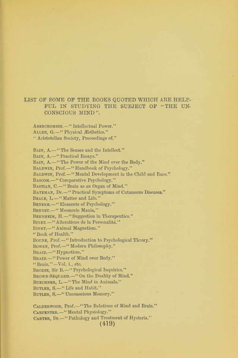 LIST OF SOME OF THE BOOKS QUOTED WHICH ABE HELP- FUL IN STUDYING THE SUBJECT OF “THE UN- CONSCIOUS MIND”. Abercrombie.—11 Intellectual Power.” Allen, G.—“ Physical ./Esthetics.” “ Aristotelian Society, Proceedings of.” Bain, A. — “The Senses and the Intellect.” Bain, A.—“Practical Essays.” Bain, A.—“The Power of the Mind over the Body.” Baldwin, Prof.—“Handbook of Psychology.” Baldwin, Prof.—“ Mental Development in the Child and Race.” Bascom.—“ Comparative Psychology.” Bastian, C.—“Brain as an Organ of Mind.” Bateman, Dr.—“Practical Symptoms of Cutaneous Diseases.” Beale, L.—“Matter and Life.” Beneke.—“Elements of Psychology.” Bennet.—“ Mesmeric Mania.” Bernheim, H.—“Suggestion in Therapeutics.” Binet.—“Alterations de la Personality.” Binet.—“Animal Magnetism.” “ Book of Health.” Boone, Prof.—“ Introduction to Psychological Theory.” Bowen, Prof.—“Modern Philosophy.” Braid.—“ Hypnotism.” Braid.—“ Power of Mind over Body.” 1 ‘ Brain.’’ —Vol. i., etc. Brodie, Sir B.—“Psychological Inquiries.” Brown-Sequard.—“On the Duality of Mind.” Buechner, L.—“The Mind in Animals.” Butler, S.—“Life and Habit.” Butler, S.—“Unconscious Memory.” Calderwood, Prof.—“Hie Relations of Mind and Brain.” Carpenter.—“ Mental Physiology.” Carter, Dr.—“ Pathology and Treatment of Hysteria.”