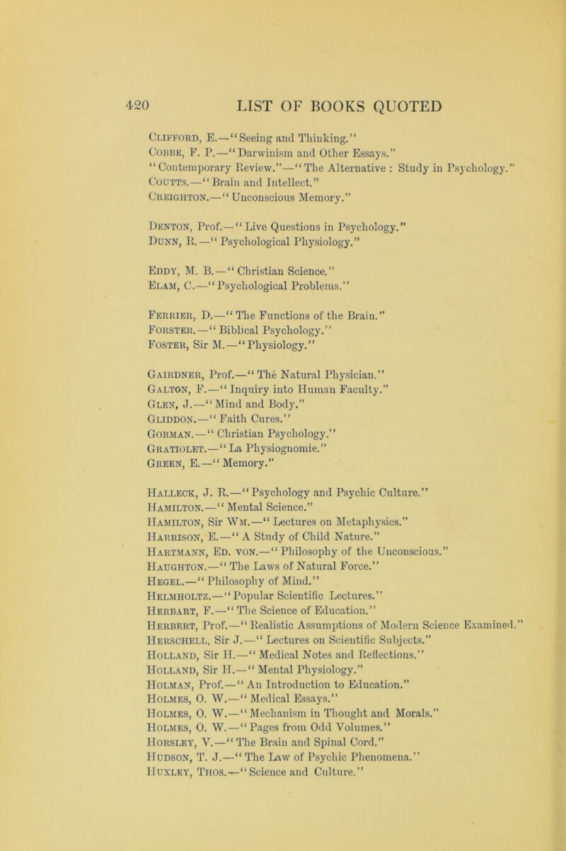 Clifford, E.—“Seeing and Thinking.” Cobbe, F. P.—“Darwinism and Other Essays.” “Contemporary Review.”—“The Alternative : Study in Psychology.” Coutts.—“Brain and Intellect.” Creighton.—“ Unconscious Memory.” Denton, Prof.—“ Live Questions in Psychology.” Dunn, R.—“Psychological Physiology.” Eddy, M. B.—“Christian Science.” Elam, C.—“Psychological Problems.” Ferrier, D.—“The Functions of the Brain.” Forster.—“ Biblical Psychology.” Foster, Sir M.—“Physiology.” Gairdner, Prof.—“The Natural Physician.” Galton, F.—“ Inquiry into Human Faculty.” Glen, J.—“ Mind and Body.” Gliddon.—“ Faith Cures.” Gorman.—“ Christian Psychology.” Gratiolet.—“ La Physiognomic.” Green, E.—“Memory.” LIalleck, J. R.—“Psychology and Psychic Culture.” Hamilton.—“ Mental Science.” Hamilton, Sir Wm.—“ Lectures on Metaphysics.” Harrison, E.—“ A Study of Child Nature.” Hartmann, Ed. von.—“Philosophy of the Unconscious.” Haughton.—“ The Laws of Natural Force.” Hegel.—“ Philosophy of Mind.” Helmholtz.—“Popular Scientific Lectures.” Herbart, F.—“ The Science of Education.” Herbert, Prof.—“Realistic Assumptions of Modern Science Examined.” Herschell, Sir J.—“ Lectures on Scientific Subjects.” Holland, Sir H.—“ Medical Notes and Reflections.” Holland, Sir Id.—“ Mental Physiology.” Holman, Prof.—“An Introduction to Education.” Holmes, 0. W.—“ Medical Essays.” Holmes, 0. W.—“Mechanism in Thought and Morals.” Holmes, 0. W.—“ Pages from Odd Volumes.” Horsley, V.—“The Brain and Spinal Cord.” Hudson, T. J.—“ The Law of Psychic Phenomena.” Huxley, Thos.--“ Science and Culture.”