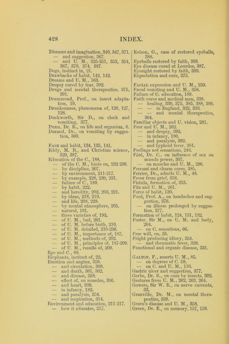 Diseases and imagination, 340, 347, 371. — and suggestion, 367. — and U. M., 325-351, 353, 354, 367, 370, 374, 387. Dogs, instinct in, 21. Drawbacks of habit, 142, 143. Dreams and U. M., 163. Dropsy cured by fear, 392. Drugs and mental therapeutics, 375, 391. Drummond, Prof., on insect adapta- tion, 19. Drunkenness, phenomena of, 126, 127, 128. Duckworth, Sir D., on clock and vomiting, 377. Dunn, Dr. R., on life and organism, 6. Durand, Dr., on vomiting by sugges- tion, 360. Ease and habit, 134, 135, 141. Eddy, M. B., and Christian science, 329, 387. Education of the C., 188. — of the C. M., hints on, 232-236. -— by discipline, 207. — by environment, 211-217. — by example, 228, 230, 231. — failure of C., 189. — by habit, 222. — and heredity, 202, 203, 221. — by ideas, 218, 219. — and life, 208, 228. — by mental atmosphere, 205. — natural, 191. -— three varieties of, 193. — of U. M., bad, 201. — of U. M. before birth, 210. — of U. M. detailed, 210-236. — of U. M., importance of, 187. — of U. M., methods of, 202. — of U. M., principles of, 187-209. — of U. M., results of, 209. Ego and C., 68. Elephants, instinct of, 22. Emotion and angina, 359. — and circulation, 309. — and death, 361, 362. — and disease, 358. — effect of, on muscles, 306. — and heart, 309. — in infancy, 182. — and paralysis, 354. — and respiration, 314. Environment and education, 211-217. — how it educates, 217, Evison, G., case of restored eyeballs, 388. Eyeballs restored by faith, 388. Eye disease cured at Lourdes, 387. Eyesight restored by faith, 389. Expectation and cure, 375. Facial expression and U. M., 259. Faecal vomiting and U. M., 358. Failure of C. education, 189. Faith cures and medical men, 338. — healing, 330, 375, 385, 388, 389. — — in England, 332, 333. — — and mental therapeutics, 364. Familiar objects and U. vision, 281. Fear and U. M., 262. — and dropsy, 392. — in infancy, 180. — and paralysis, 392. — and typhoid fever, 381. Feelings not sensations, 243. Ferb, Dr. C., on influence of sex on muscle power, 307. — on muscles and U. M., 296. Ferrassi and charm cures, 385. Ferrier, Dr., admits U. M., 48. Fever from grief, 356. Fistula, formation of, 315. Fits and U. M., 261. Force of habit, 130. Ford, Prof. A., on headaches and sug- gestion, 376. — on illness prolonged by sugges- tion, 377. Formation of habit, 124, 131, 132. Foster, Sir M., on U. M. and body, 204. — on C. sensations, 66. Free will, on, 35. Fright producing idiocy, 354. — and rheumatic fever, 328. Functional and organic disease, 331. Galton, F., asserts U. M., 85. — on degrees of C. 58. — on C. and U. M., 110. Gastric ulcer and suggestion, 377. Gerbe, Dr. R., on cure by insects, 392. Gestures from U. M., 262, 263, 264. Gowers, Sir W. R., on nerve currents, 33. Granville, Dr. M., on mental thera- peutics, 339. Grave’s disease and U. M., 358. Green, Dr. E., on memory, 157, 158.