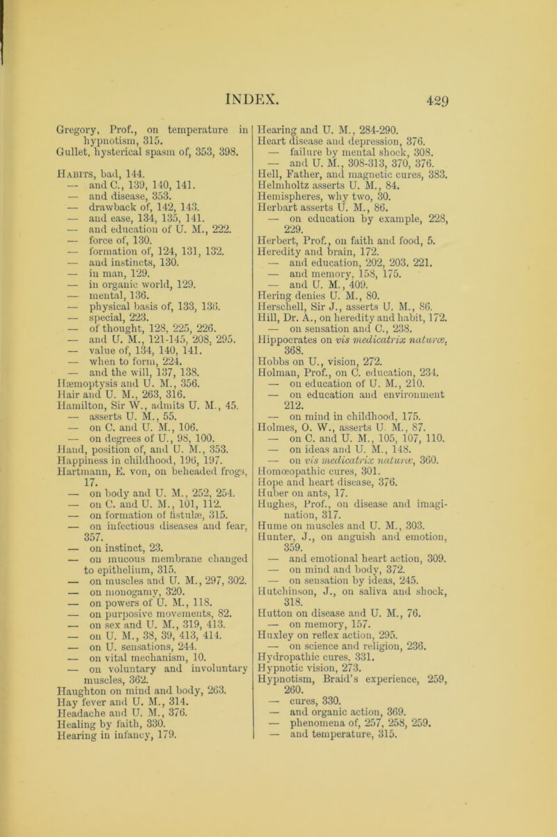 Gregory, Prof., on temperature in hypnotism, 315. Gullet, hysterical spasm of, 353, 398. Habits, bad, 144. — and C., 139, 140, 141. — and disease, 353. — drawback of, 142, 143. — and ease, 134, 135, 141. — and education of U. M., 222. — force of, 130. — formation of, 124, 131, 132. — and instincts, 130. — in man, 129. — in organic world, 129. — mental, 136. — physical basis of, 133, 136. — special, 223. — of thought, 128, 225, 226. — and U. M., 121-145, 208, 295. — value of, 134, 140, 141. — when to form, 224. — and the will, 137, 138. Hsemoptysis and U. M., 356. Hair and U. M., 263, 316. Hamilton, Sir W., admits U. M., 45. — asserts U. M., 55. — on C. and U. M., 106. — on degrees of U., 98, 100. Hand, position of, and U. M., 353. Happiness in childhood, 196, 197. Hartmann, E. von, on beheaded frogs, 17. — on body and U. M., 252, 254. — on C. and U. M., 101, 112. — on formation of fistulas, 315. — on infectious diseases and fear, 357. — on instinct, 23. — on mucous membrane changed to epithelium, 315. — on muscles and U. M., 297, 302. — on monogamy, 320. — on powers of U. M., 118. — on purposive movements, 82. — on sex and U. M., 319, 413. — on U. M., 38, 39, 413, 414. — on U. sensations, 244. — on vital mechanism, 10. — on voluntary and involuntary muscles, 362. Haughton on mind and body, 263. Hay fever and U. M., 314. Headache and U. M., 376. Healing by faith, 330. Hearing in infancy, 179. Hearing and U. M., 284-290. Heart disease and depression, 376. — failure by mental shock, 308. — and U. M., 308-313, 370, 376. Hell, Father, and magnetic cures, 383. Helmholtz asserts U. M., 84. Hemispheres, why two, 30. Herbart asserts U. M., 86. — on education by example, 228, 229. Herbert, Prof., on faith and food, 5. Heredity and brain, 172. — and education, 202, 203. 221. — aud memory, 158, 175. — and U. M., 409. Hering denies Q. M., 80. Herschell, Sir J., asserts U. M., 86. Hill, Dr. A., on heredity and habit, 172. — on sensation and C., 238. Hippocrates on vis medicatrix natures, 368. Hobbs on U., vision, 272. Holman, Prof., on C. education, 234. — on education of U. M., 210. — on education and environment 212. — on mind in childhood, 175. Holmes, O. W., asserts U. M., 87. — on C. and U. M., 105, 107, 110. — on ideas and U. M., 148. — on vis medicatrix naturae, 360. Homoeopathic cures, 301. Hope and heart disease, 376. Huber on ants, 17. Hughes, Prof., on disease and imagi- nation, 317. Hume on muscles and U. M., 303. Hunter, J., on anguish and emotion, 359. — and emotional heart action, 309. — on mind and body, 372. — on sensation by ideas, 245. Hutchinson, J., on saliva and shock, 318. Hutton on disease and U. M., 76. — on memory, 157. Huxley on reflex action, 295. — on science and religion, 236. Hydropathic cures, 331. Hypnotic vision, 273. Hypnotism, Braid’s experience, 259, 260. — cures, 330. — and organic action, 369. — phenomena of, 257, 258, 259. — aud temperature, 315.