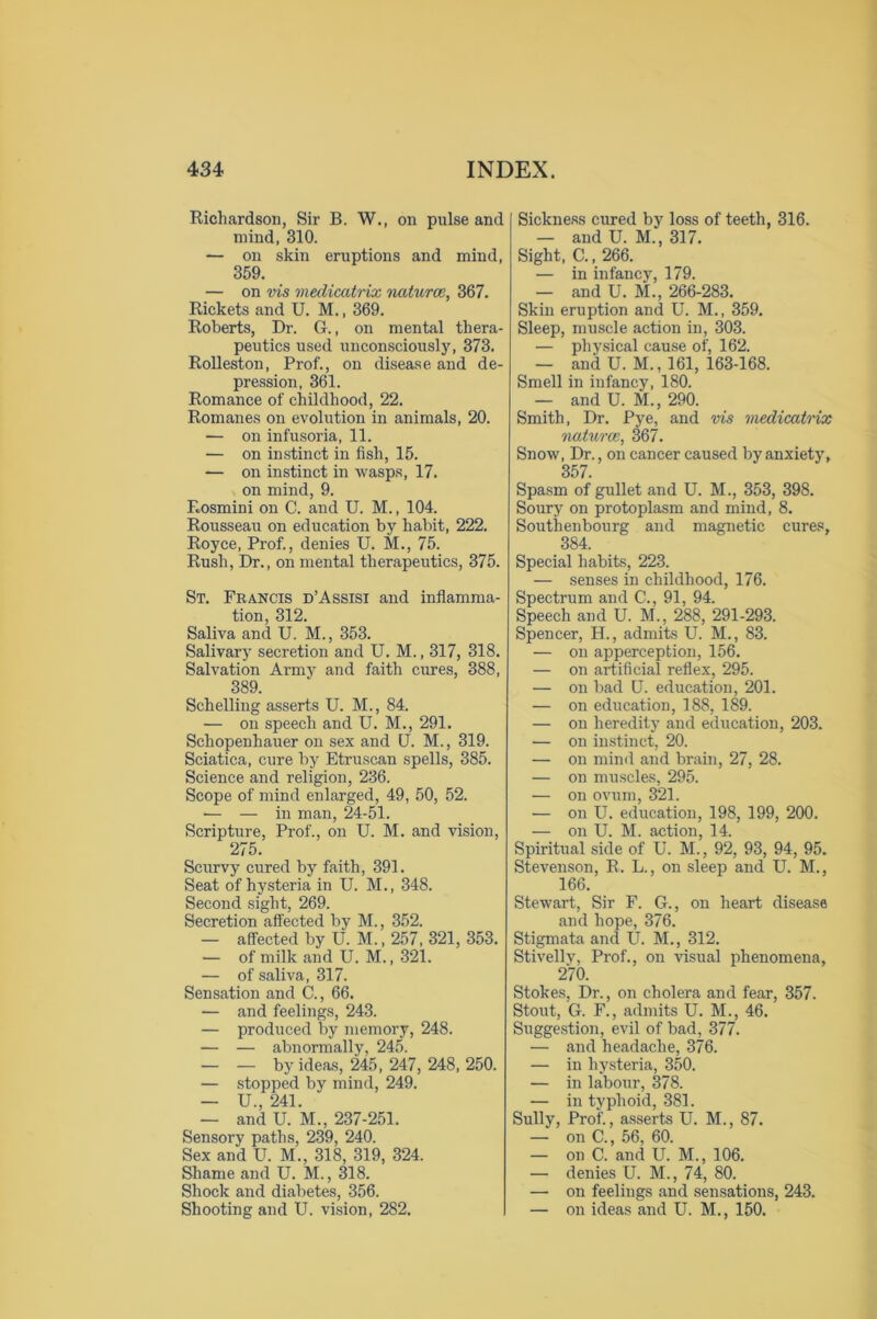 Richardson, Sir B. W., on pulse and mind, 310. — on skin eruptions and mind, 359. — on vis medicatrix naturce, 367. Rickets and U. M., 369. Roberts, Dr. G., on mental thera- peutics used unconsciously, 373. Rolleston, Prof., on disease and de- pression, 361. Romance of childhood, 22. Romanes on evolution in animals, 20. — on infusoria, 11. — on instinct in fish, 15. — on instinct in wasps, 17. on mind, 9. Rosmini on C. and U. M., 104. Rousseau on education by habit, 222. Royce, Prof., denies U. M., 75. Rush, Dr., on mental therapeutics, 375. St. Francis d’Assisi and inflamma- tion, 312. Saliva and U. M., 353. Salivary secretion and U. M., 317, 318. Salvation Army and faith cures, 388, 389. Schelling asserts U. M., 84. •— on speech and U. M., 291. Schopenhauer on sex and U. M., 319. Sciatica, cure by Etruscan spells, 385. Science and religion, 236. Scope of mind enlarged, 49, 50, 52. — — in man, 24-51. Scripture, Prof., on U. M. and vision, 275. Scurvy cured by faith, 391. Seat of hysteria in U. M., 348. Second sight, 269. Secretion affected by M., 352. — affected by U. M., 257, 321, 353. — of milk and U. M., 321. — of saliva, 317. Sensation and C., 66. — and feelings, 243. — produced by memory, 248. — — abnormally, 245. — — by ideas, 245, 247, 248, 250. — stopped by mind, 249. — U., 241. — and U. M., 237-251. Sensory paths, 239, 240. Sex and U. M., 318, 319, 324. Shame and U. M., 318. Shock and diabetes, 356. Shooting and U. vision, 282. [ Sickness cured by loss of teeth, 316. — and U. M., 317. Sight, C., 266. — in infancy, 179. — and U. M., 266-283. Skin eruption and U. M., 359. Sleep, muscle action in, 303. — physical cause of, 162. — and U. M., 161, 163-168. Smell in infancy, 180. — and U. M., 290. Smith, Dr. Pye, and vis medicatrix naturce, 367. Snow, Dr., on cancer caused by anxiety, 357. Spasm of gullet and U. M., 353, 398. Soury on protoplasm and mind, 8. Southenbourg and magnetic cures, 384. Special habits, 223. — senses in childhood, 176. Spectrum and C., 91, 94. Speech and U. M., 288, 291-293. Spencer, H., admits U. M., 83. — on apperception, 156. — on artificial reflex, 295. — on bad U. education, 201. — on education, 188, 189. — on heredity and education, 203. — on instinct, 20. — on mind and brain, 27, 28. — on muscles, 295. — on ovum, 321. — on U. education, 198, 199, 200. — on U. M. action, 14. Spiritual side of U. M., 92, 93, 94, 95. Stevenson, R. L., on sleep and U. M., 166. Stewart, Sir F. G., on heart disease and hope, 376. Stigmata and U. M., 312. Stivellv, Prof., on visual phenomena, 270. Stokes, Dr., on cholera and fear, 357. Stout, G. F., admits U. M., 46. Suggestion, evil of bad, 377. — and headache, 376. — in hysteria, 350. — in labour, 378. — in typhoid, 381. Sully, Prof., asserts U. M., 87. — on C., 56, 60. — on C. and U. M., 106. — denies U. M., 74, 80. — on feelings and sensations, 243. — on ideas and U. M., 150.