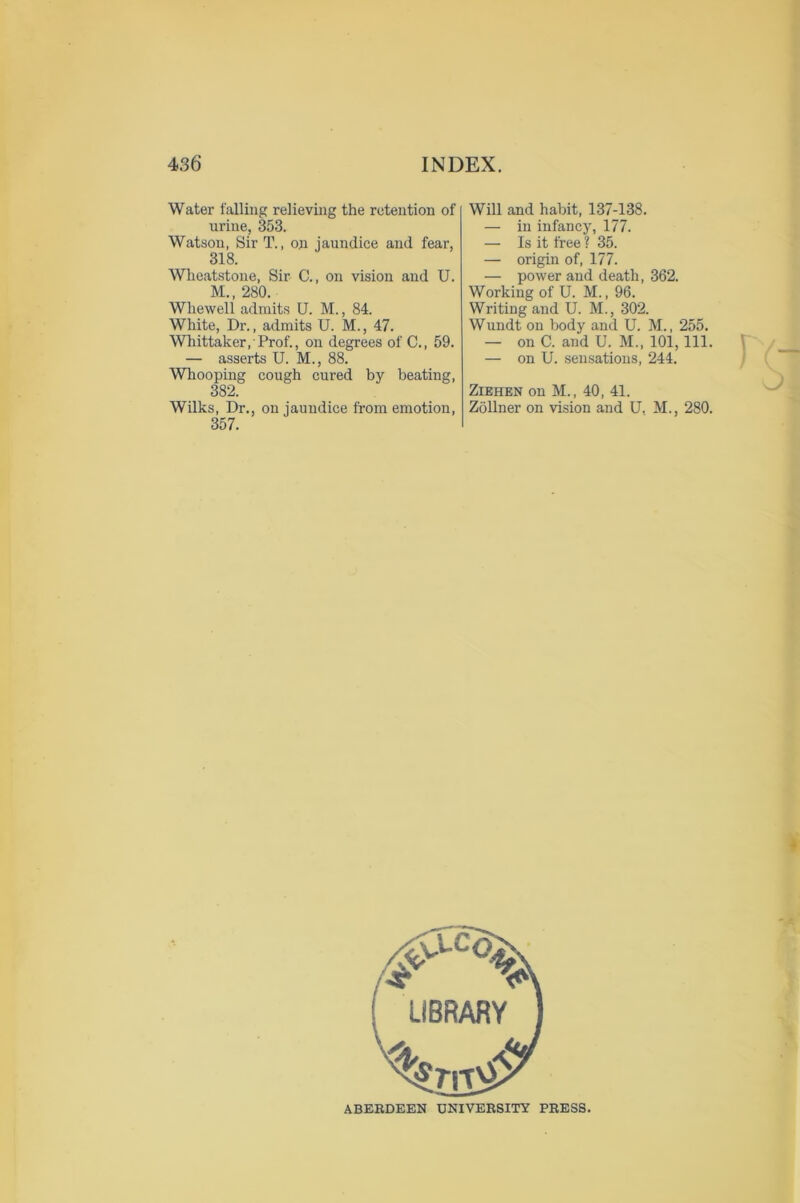 Water falling relieving the retention of urine, 353. Watson, Sir T., on jaundice and fear, 318. Wheatstone, Sir C., on vision and U. M., 280. Whewell admits U. M., 84. White, Dr., admits U. M., 47. Whittaker, Prof., on degrees of C., 59. — asserts U. M., 88. Whooping cough cured by beating, 382. Wilks, Dr., on jaundice from emotion, 357. Will and habit, 137-138. — in infancy, 177. — Is it free ? 35. — origin of, 177. — power and death, 362. Working of U. M., 96. Writing and U. M., 302. Wundt on body and U. M., 255. — on C. and U. M„ 101, 111. — on U. sensations, 244. Ziehen on M., 40, 41. Zollner on vision and U, M., 280. ^, LIBRARY ABERDEEN UNIVERSITY PRESS.