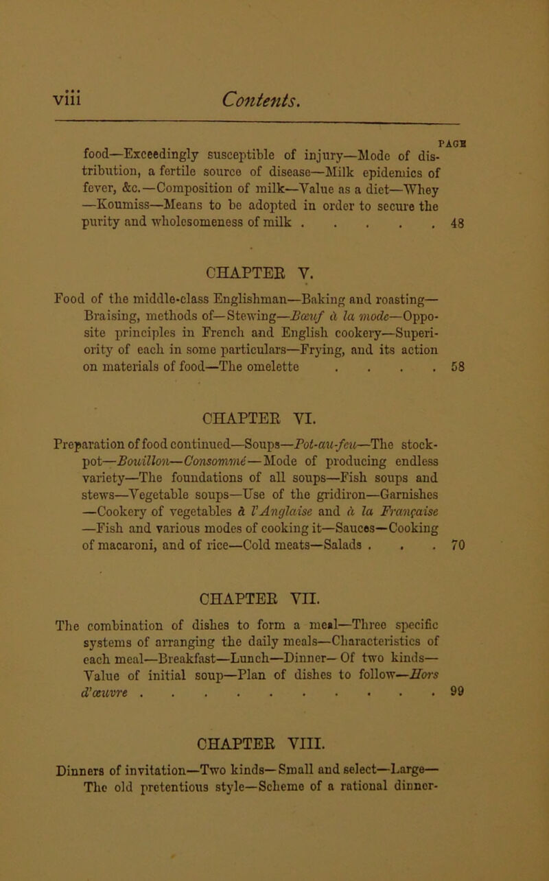 PACE food—Exceedingly susceptible of injury—Mode of dis- tribution, a fertile source of disease—Milk epidemics of fever, &c.—Composition of milk—Value as a diet—Whey —Koumiss—Means to be adopted in order to secure the purity and wholesomeness of milk 48 CHAPTER V. Food of the middle-class Englishman—Baking and roasting— Braising, methods of—Stewing—Bcetuf a la mode—Oppo- site principles in French and English cookery—Superi- ority of each in some particulars—Frying, and its action on materials of food—The omelette . . . .58 CHAPTER VI. Preparation of food continued—Soups—Pot-au-feu—The stock- pot— Bouillon—Consomme—Mode of producing endless variety—The foundations of all soups—Fish soups and stews—Vegetable soups—Use of the gridiron—Garnishes —Cookery of vegetables a VAnglaise and d la Frangaise —Fish and various modes of cooking it—Sauces—Cooking of macaroni, and of rice—Cold meats—Salads . . .70 CHAPTER VII. The combination of dishes to form a meal—Three specific systems of arranging the daily meals—Characteristics of each meal—Breakfast—Lunch—Dinner—Of two kinds— Value of initial soup—Plan of dishes to follow—IIoi-s d’ceuvre 99 CHAPTER VIII. Dinners of invitation—Two kinds—Small and select—Large— The old pretentious style—Scheme of a rational dinner-