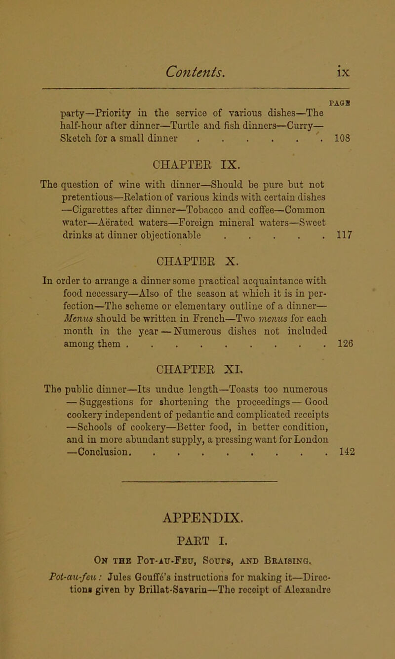 PAGB party—Priority in the service of various dishes—The half-hour after dinner—Turtle and fish dinners—Curry— Sketch for a small dinner 108 CHAPTER IX. The question of wine with dinner—Should be pure but not pretentious—Relation of various kinds with certain dishes —Cigarettes after dinner—Tobacco and coffee—Common water—Aerated waters—Foreign mineral waters—Sweet drinks at dinner objectionable 117 CHAPTER X. In order to arrange a dinner some practical acquaintance with food necessary—Also of the season at which it is in per- fection—The scheme or elementary outline of a dinner— Menus should be written in French—Two menus for each month in the year — Numerous dishes not included among them 126 CHAPTER XI. The public dinner—Its undue length—Toasts too numerous — Suggestions for shortening the proceedings—Good cookery independent of pedantic and complicated receipts —Schools of cookery—Better food, in better condition, and in more abundant supply, a pressing want for London —Conclusion 142 APPENDIX. PART I. On the Pot-au-Feu, Sours, and Braising. Pot-au-feu: Jules Gouffe’s instructions for making it—Direc- tions given by Brillat-Savarin—The receipt of Alexandre